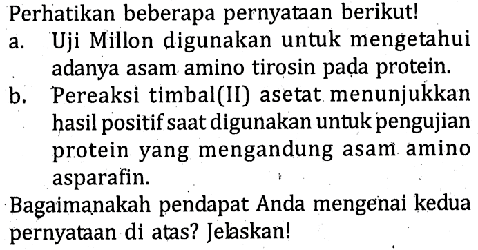 Perhatikan beberapa pernyataan berikut! 
a. Uji Millon digunakan untuk mengetahui adanya asam amino tirosin pada protein. 
b. Pereaksi timbal(II) asetat menunjukkan hasil positif saat digunakan untuk pengujian protein yang mengandung asam amino asparafin. 
Bagaimanakah pendapat Anda mengenai kedua pernyataan di atas? Jelaskan!