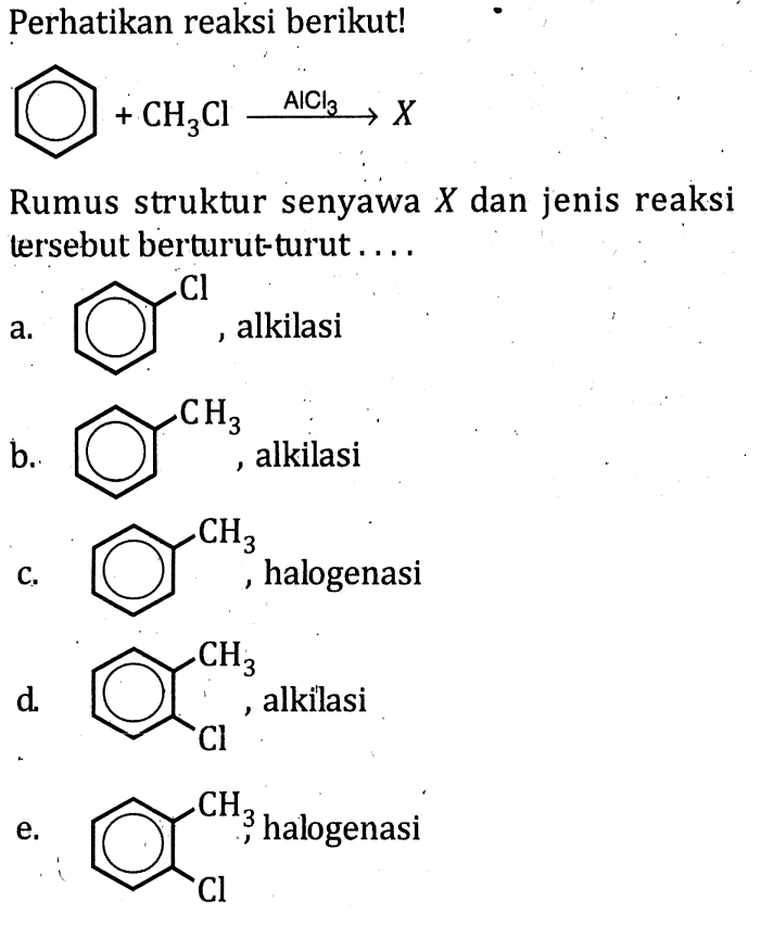 Perhatikan reaksi berikut! 
CH3Cl -> AICl3 X 
Rumus struktur senyawa X dan jenis reaksi tersebut berturut-turut 
a. Cl, alkilasi 
b. CH3, alkilasi 
c. CH3, halogenasi 
d. CH3 Cl, alkilasi 
e. CH3 Cl, halogenasi