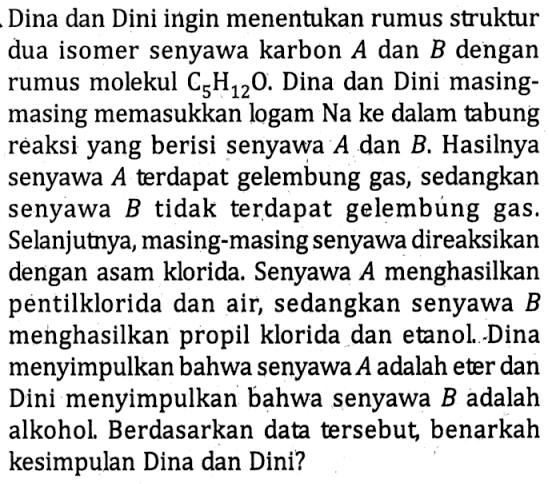 Dina dan Dini ingin menentukan rumus struktur dua isomer senyawa karbon  A  dan  B  dengan rumus molekul  C5H12O . Dina dan Dini masingmasing memasukkan logam  Na  ke dalam tabung reaksi yang berisi senyawa  A  dan  B . Hasilnya senyawa  A  terdapat gelembung gas, sedangkan senyawa  B  tidak terdapat gelembúng gas. Selanjutnya, masing-masing senyawa direaksikan dengan asam klorida. Senyawa  A  menghasilkan pentilklorida dan air, sedangkan senyawa  B  menghasilkan propil klorida dan etanol.-Dina menyimpulkan bahwa senyawa  A  adalah eter dan Dini menyimpulkan bahwa senyawa  B  adalah alkohol. Berdasarkan data tersebut, benarkah kesimpulan Dina dan Dini?