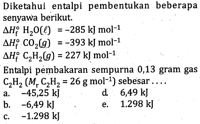 Diketahui entalpi pembentukan beberapa senyawa berikut. delta Hf H2O (l) = -285 kJ mol^(-1) delta Hf CO2 (g) = -393 mol^(-1) delta Hf C2H2 (g0 = 227 kJ mol^(-1) Entalpi pembakaran sempurna 0,13 gram gas C2H2 (Mr C2H2 = 26 g mol^(-1)) sebesar ....