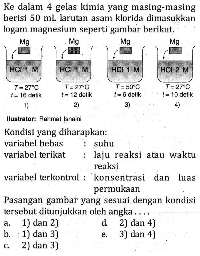 Ke dalam 4 gelas kimia yang masing-masing berisi 50 mL larutan asam klorida dimasukkan logam magnesium seperti gambar berikut. Mg Mg Mg Mg HCl 1 M HCl 1 M HCl 1 M HCl 2 M T = 27 C T = 27 C T = 50 C T = 27 C t = 16 detik t = 12 detik t = 6 detik t = 10 detik Kondisi yang diharapkan: variabel bebas : suhu variabel terikat : laju reaksi atau waktu reaksi variabel terkontrol : konsentrasi dan luas permukaan Pasangan gambar yang sesuai dengan kondisi tersebut ditunjukkan oleh angka .....