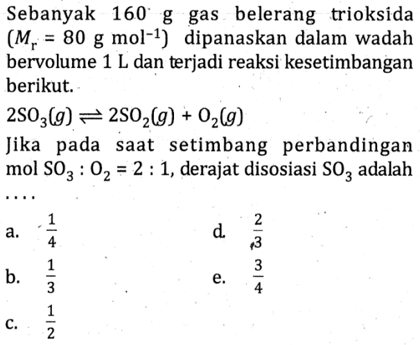 Sebanyak 160' 8 gas belerang trioksida (M} 80 g mol-1) dipanaskan dalam wadah bervolume 1 L dan terjadi reaksi kesetimbangan berikut; 2SO3(g) 2SOz(g) Oz(g) Jika saat setimbang perbandingan mol 02 2 1, derajat disosiasi SO3 adalah a. 4 d 3 b. 3 e. 3 C= 2 pada SO3