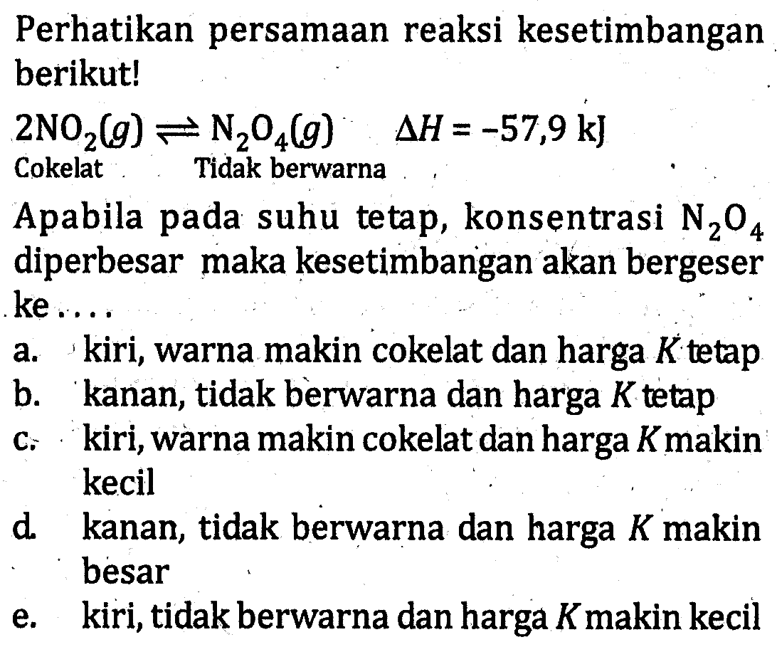 Perhatikan persamaan reaksi kesetimbangan berikut! 2NO2 (g) <=> N2O4 (g) delta H =-57,9 kJ Cokelat Tidak berwarna Apabila pada suhu tetap, konsentrasi N2O4 diperbesar maka kesetimbangan akan bergeser ke ....