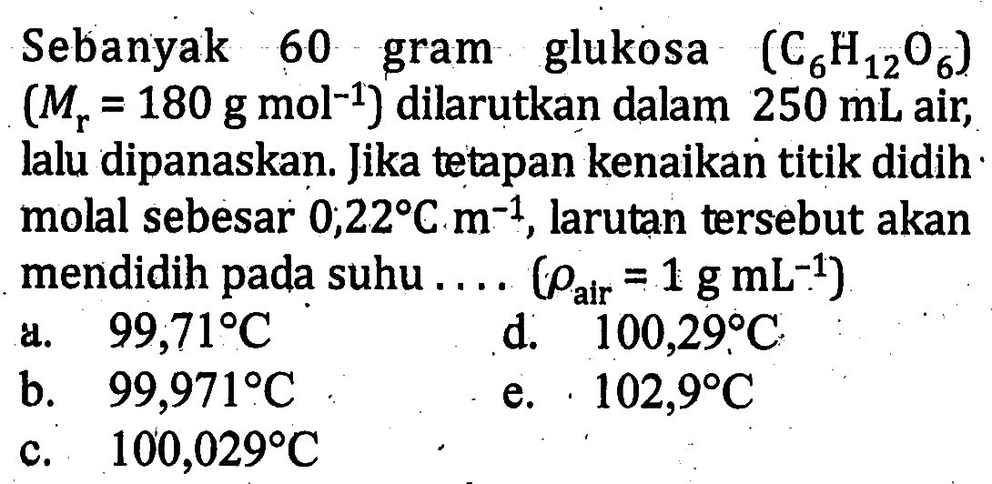 Sebanyak 60 glukosa (C6H12O6) (Mr = 180 g mol^-1) dilarutkan dalam 250 mL air, lalu dipanaskan. Jika tetapan kenaikan titik didih - molal sebesar 0,22 C m^-1. larutan tersebut akan mendidih pada suhu .... (rho alr = 1 g mL^-1)