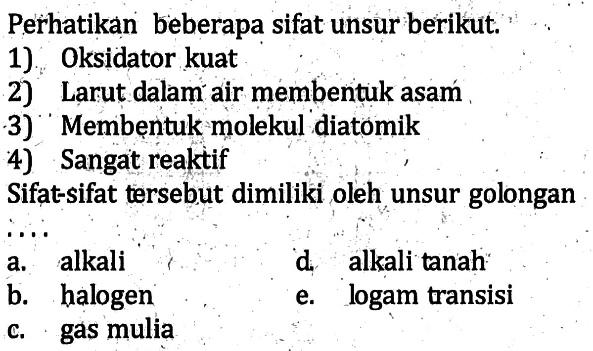 Perhatikan beberapa sifat unsur berikut. 1) Oksidator kuat 2) Larut dalam air membentuk asam 3) Membentuk molekul diatomik 4) Sangat reaktif Sifat-sifat tersebut dimiliki oleh unsur golongan ....
