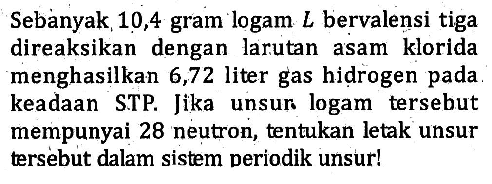 Sebanyak 10,4 gram logam L bervalensi tiga direaksikan dengan larutan asam klorida menghasilkan 6,72 liter gas hidrogen pada keadaan STP. Jika unsur logam tersebut mempunyai 28 neutron, tentukan letak unsur tersebut dalam sistem periodik unsur!