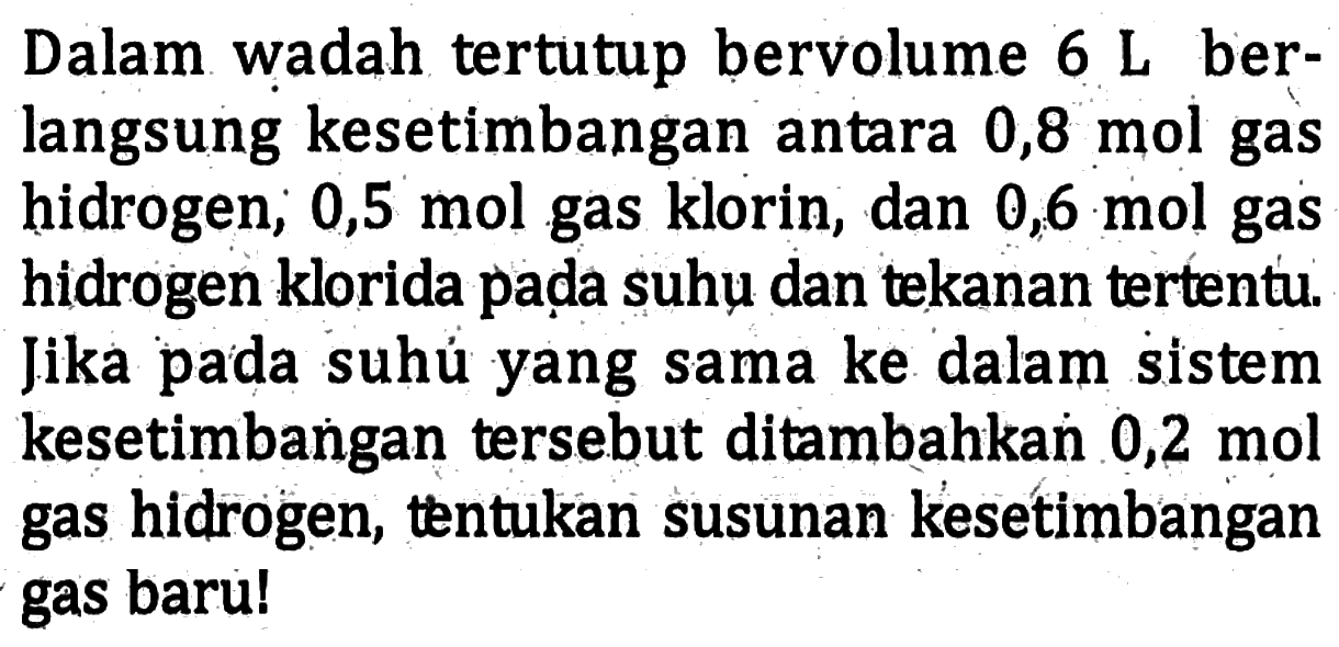 Dalam wadah tertutup bervolume 6 L berlangsung kesetimbangan antara 0,8 mol gas hidrogen, 0,5 mol gas klorin, dan 0,6 mol gas hidrogen klorida pada suhu dan tekanan tertentu. Jika pada suhu yang sama ke dalam sistem kesetimbangan tersebut ditambahkan 0,2 mol gas hidrogen, tentukan susunan kesetimbangan gas baru!