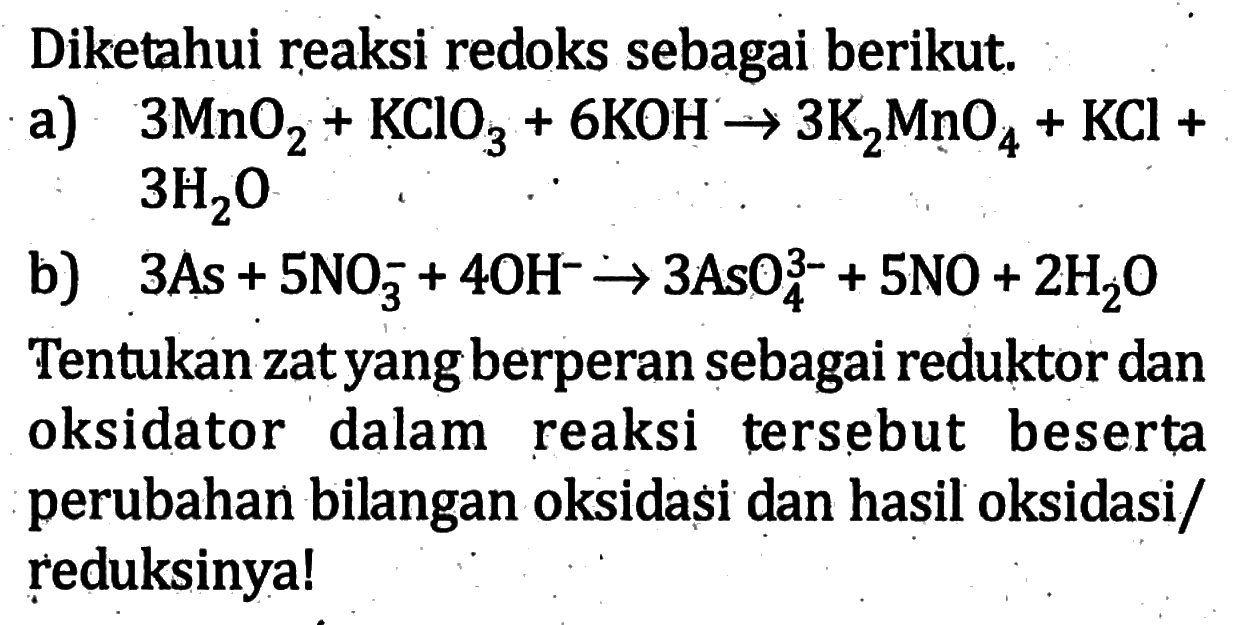 Diketahui reaksi redoks sebagai berikut. a) 3MnO2 + KClO3 + 6KOH -> 3K2MnO4 + KCl + 3H2O b) 3As + 5NO3^- + 4OH^- -> 3AsO4^(3-) + 5NO + 2H2O Tentukan zat yang berperan sebagai reduktor dan oksidator dalam reaksi tersebut beserta perubahan bilangan oksidasi dan hasil oksidasi/reduksinya! 