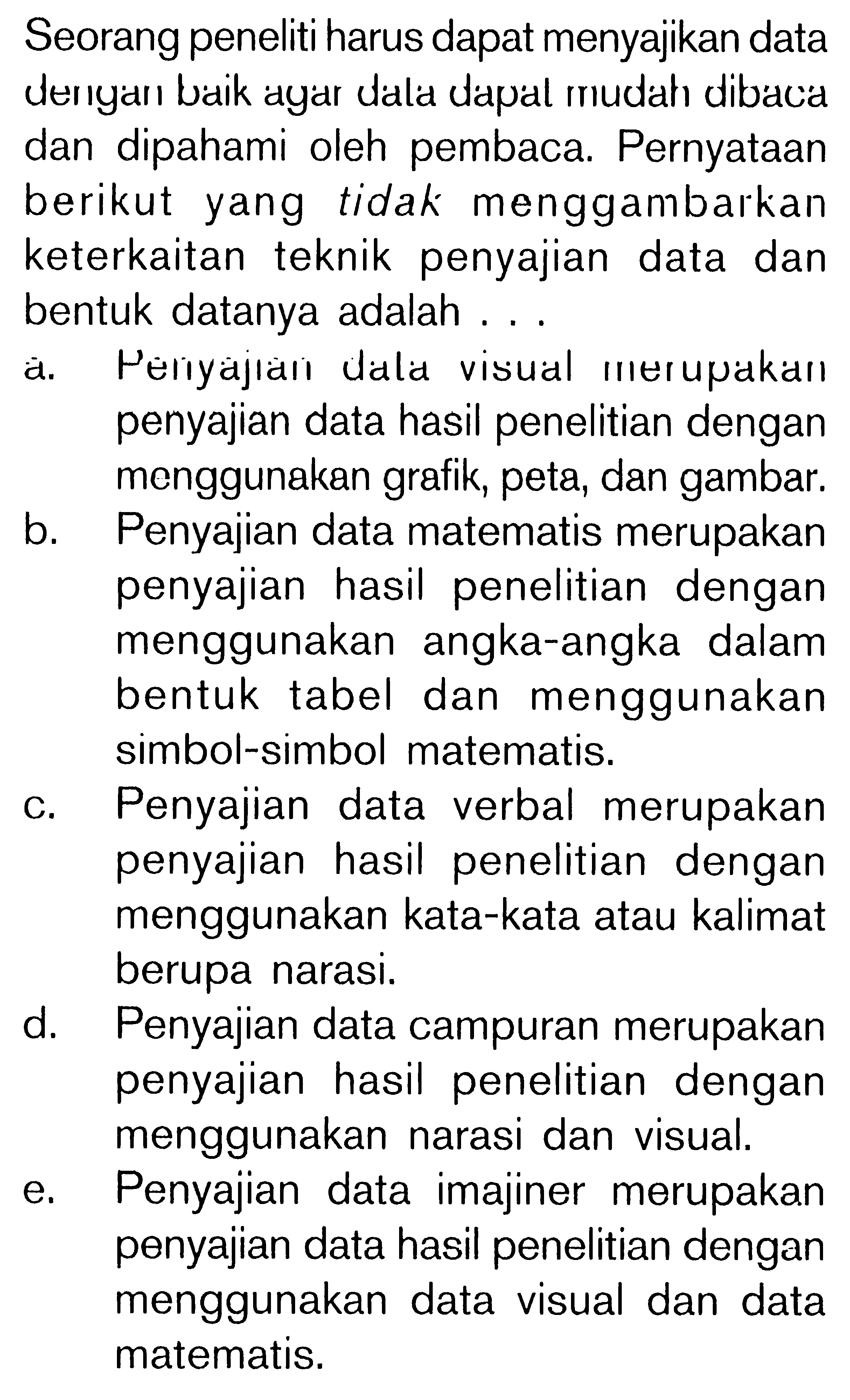 Seorang peneliti harus dapat menyajikan data derıyarı baik ayar dala dapal mudah dibacia dan dipahami oleh pembaca. Pernyataan berikut yang tidak menggambarkan keterkaitan teknik penyajian data dan bentuk datanya adalah ...
a. Périyajıail ulala visual merupakaıl penyajian data hasil penelitian dengan menggunakan grafik, peta, dan gambar.
b. Penyajian data matematis merupakan penyajian hasil penelitian dengan menggunakan angka-angka dalam bentuk tabel dan menggunakan simbol-simbol matematis.
c. Penyajian data verbal merupakan penyajian hasil penelitian dengan menggunakan kata-kata atau kalimat berupa narasi.
d. Penyajian data campuran merupakan penyajian hasil penelitian dengan menggunakan narasi dan visual.
e. Penyajian data imajiner merupakan penyajian data hasil penelitian dengan menggunakan data visual dan data matematis.