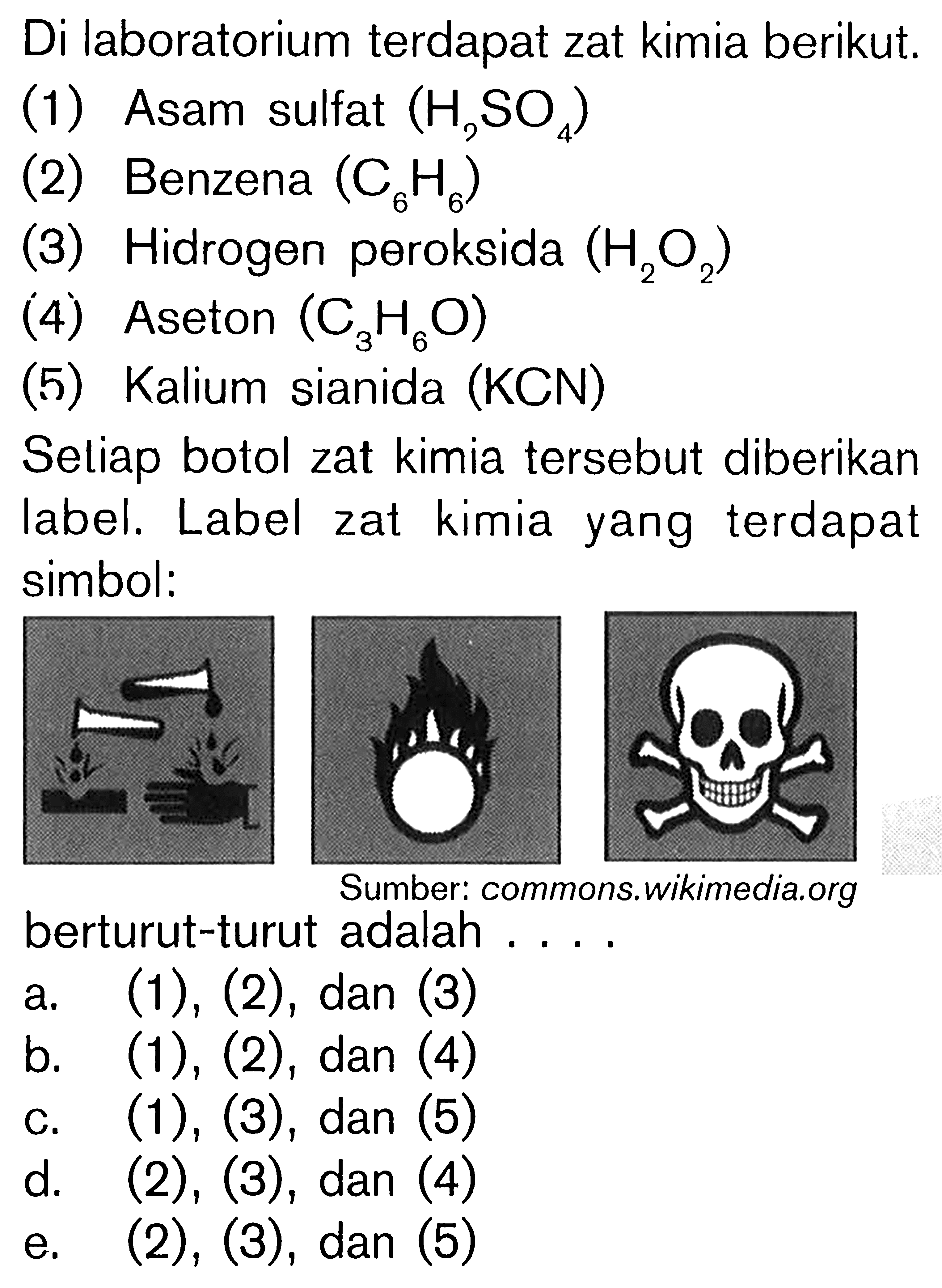 Di laboratorium terdapat zat kimia berikut.
(1) Asam sulfat  (H_(3) SO_(4)) 
(2) Benzena  (C_(6) H_(6)) 
(3) Hidrogen peroksida  (H_(2) O_(2)) 
(4) Aseton  (C_(3) H_(6) O) 
(5) Kalium sianida (KCN)
Seliap botol zat kimia tersebut diberikan label. Label zat kimia yang terdapat simbol:
berturut-turut adalah ....
a.  (1),(2), dan(3) 
b.  (1),(2) , dan (4)
c.  (1),(3) , dan (5)
d.  (2),(3) , dan (4)
e.  (2),(3), dan(5) 