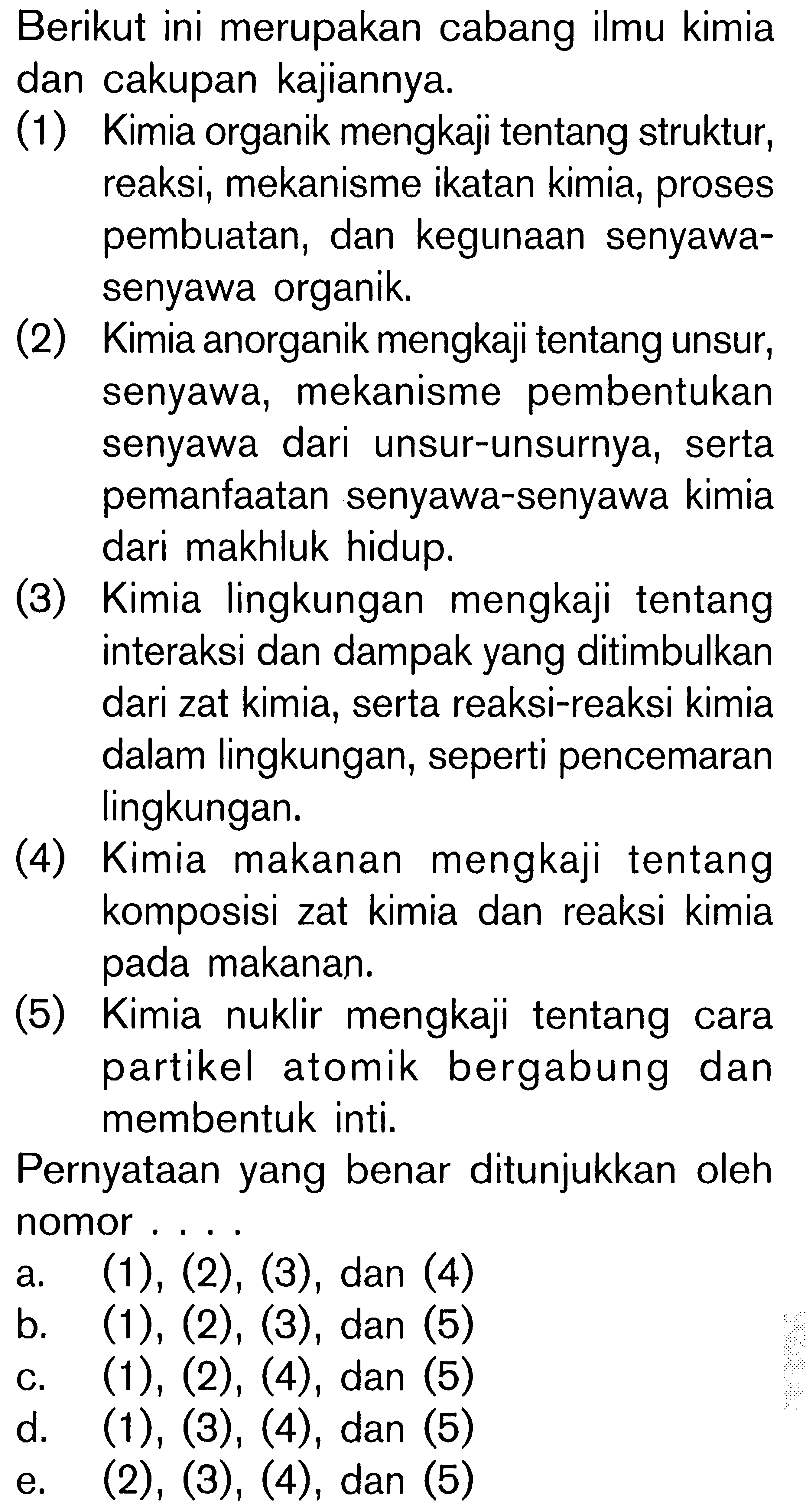 Berikut ini merupakan cabang ilmu kimia dan cakupan kajiannya: (1) Kimia organik mengkaji tentang struktur, reaksi, mekanisme ikatan kimia, proses pembuatan, dan kegunaan senyawa- senyawa organik (2) Kimia anorganik mengkaji tentang unsur, senyawa, mekanisme pembentukan senyawa dari unsur-unsurnya, serta pemanfaatan senyawa-senyawa kimia dari makhluk hidup. (3) Kimia lingkungan mengkaji tentang interaksi dan dampak yang ditimbulkan dari zat kimia, serta reaksi-reaksi kimia dalam lingkungan, seperti pencemaran lingkungan. (4) Kimia makanan mengkaji tentang komposisi zat kimia dan reaksi kimia makanan. (5) Kimia nuklir mengkaji tentang cara partikel atomik bergabung dan membentuk inti, Pernyataan yang benar ditunjukkan oleh nomor