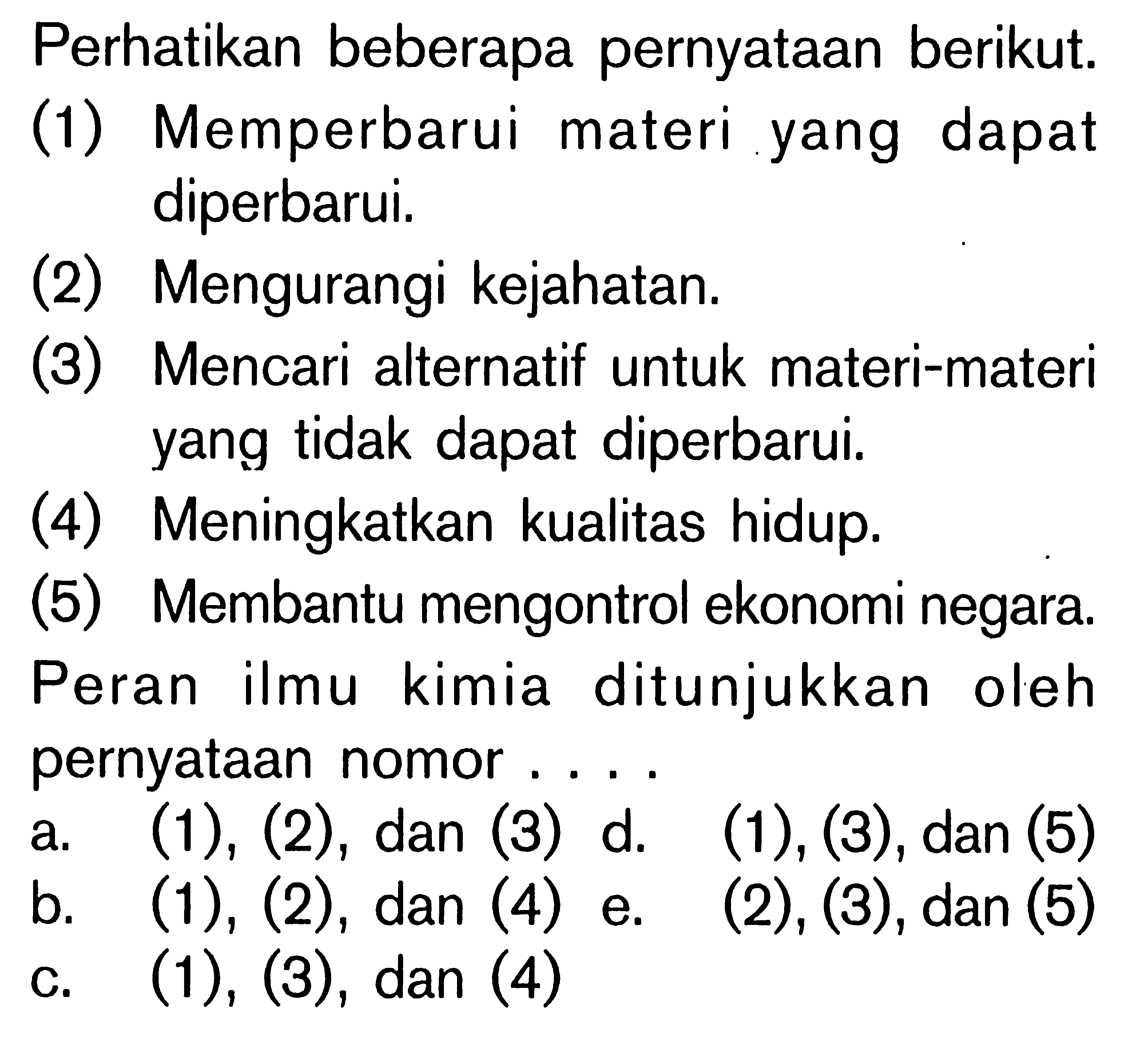 Perhatikan beberapa pernyataan berikut. (1) Memperbarui materi yang dapat diperbarui. (2) Mengurangi kejahatan. (3) Mencari alternatif untuk materi-materi yang tidak dapat diperbarui. (4) Meningkatkan kualitas hidup. (5) Membantu mengontrol ekonomi negara. Peran ilmu kimia ditunjukkan oleh pernyataan nomor . . . .