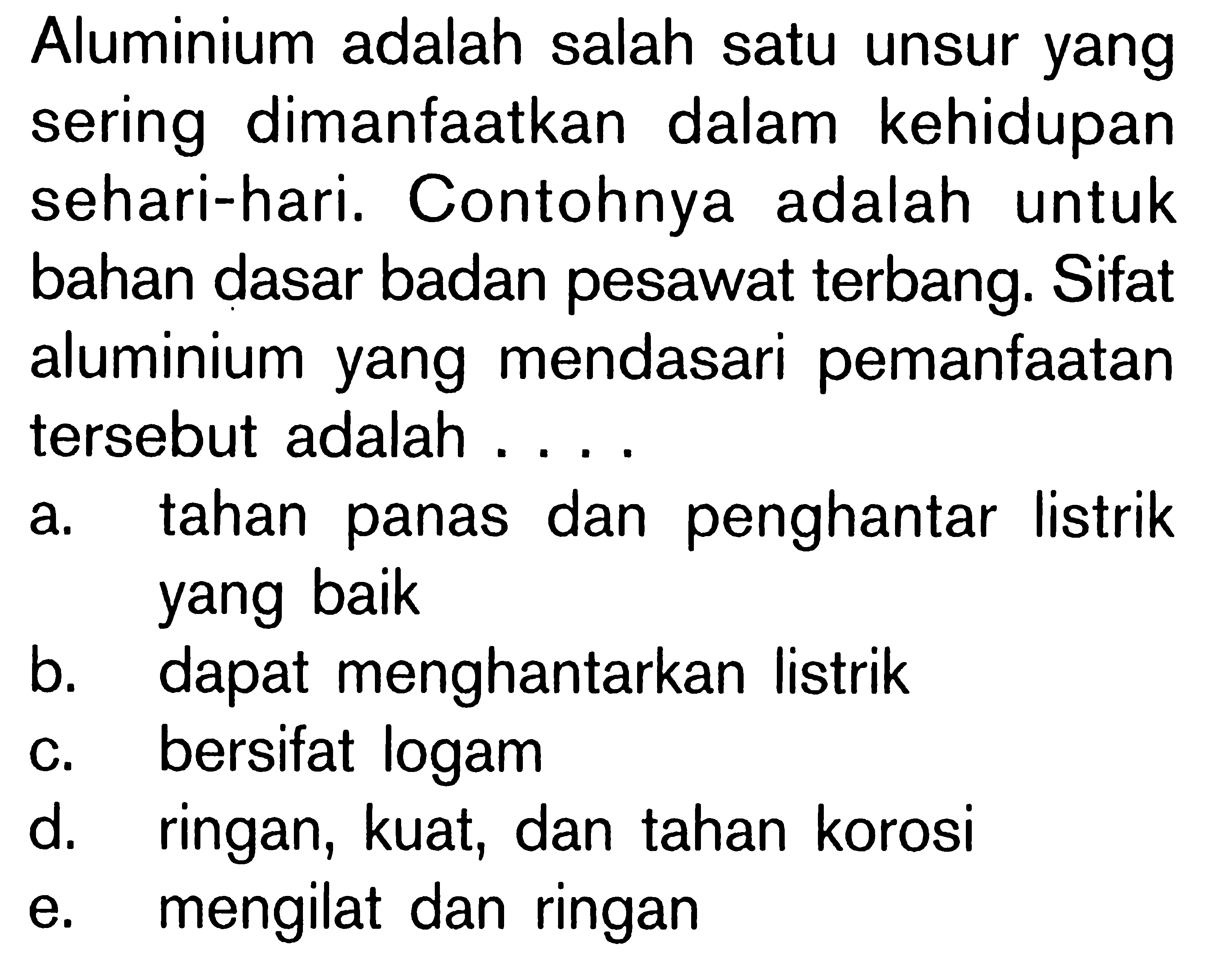 Aluminium adalah salah satu unsur yang sering dimanfaatkan dalam kehidupan sehari-hari. Contohnya adalah untuk bahan dasar badan pesawat terbang. Sifat aluminium yang mendasari pemanfaatan tersebut adalah ...