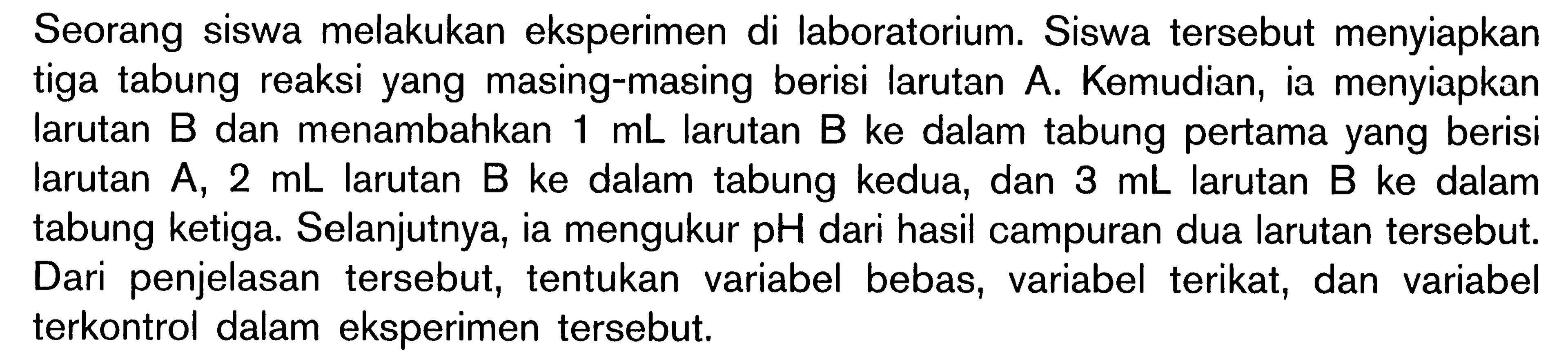 Seorang siswa melakukan eksperimen di laboratorium. Siswa tersebut menyiapkan tiga tabung reaksi yang masing-masing berisi larutan A, Kemudian, ia menyiapkan larutan B dan menambahkan 1 mL larutan B ke dalam tabung pertama yang berisi larutan A, 2 mL larutan B ke dalam tabung kedua, dan 3 mL larutan B ke dalam tabung ketiga, Selanjutnya, ia mengukur pH dari hasil campuran dua larutan tersebut: Dari penjelasan tersebut, tentukan variabel bebas, variabel terikat, dan variabel terkontrol dalam eksperimen tersebut.