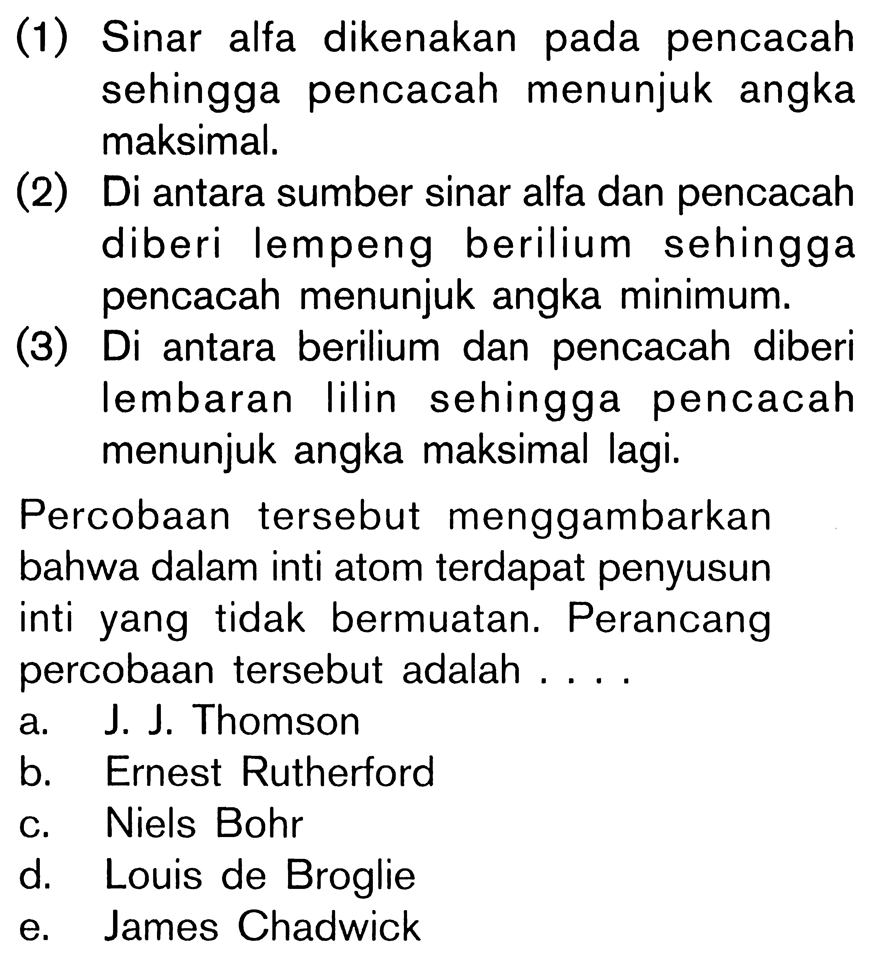 (1) Sinar alfa dikenakan pada pencacah sehingga pencacah menunjuk angka maksimal. (2) Di antara sumber sinar alfa dan pencacah diberi lempeng berilium sehingga pencacah menunjuk angka minimum. (3) Di antara berilium dan pencacah diberi lembaran Iilin sehingga pencacah menunjuk angka maksimal lagi. Percobaan tersebut menggambarkan bahwa dalam inti atom terdapat penyusun inti yang tidak bermuatan. Perancang percobaan tersebut adalah . . . .