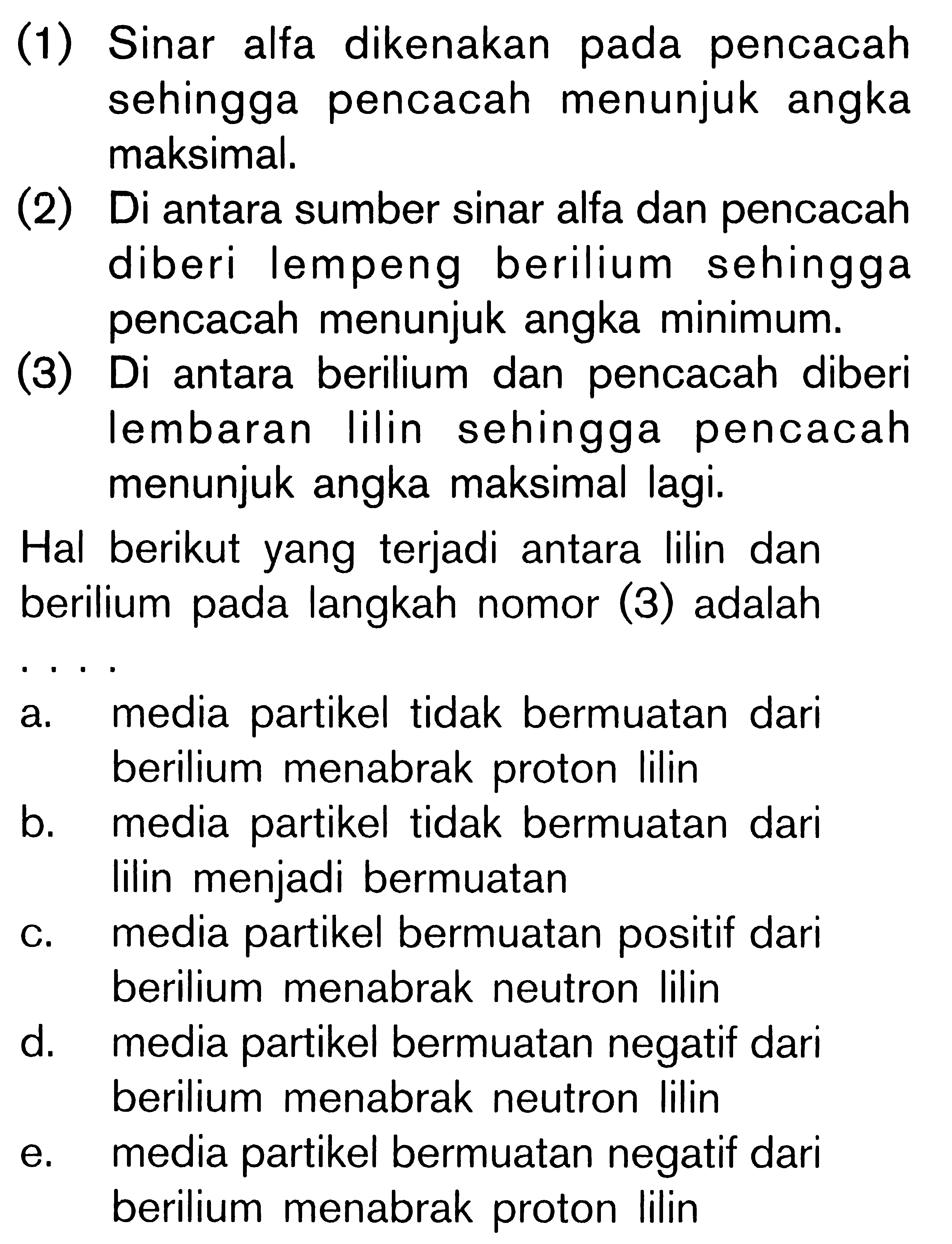 (1) Sinar alfa dikenakan pada pencacah sehingga pencacah menunjuk angka maksimal. (2) Di antara sumber sinar alfa dan pencacah diberi lempeng berilium sehingga pencacah menunjuk angka minimum. (3) Di antara berilium dan pencacah diberi lembaran Iilin sehingga pencacah menunjuk angka maksimal lagi. Hal berikut yang terjadi antara lilin dan berilium pada langkah nomor (3) adalah . . . .