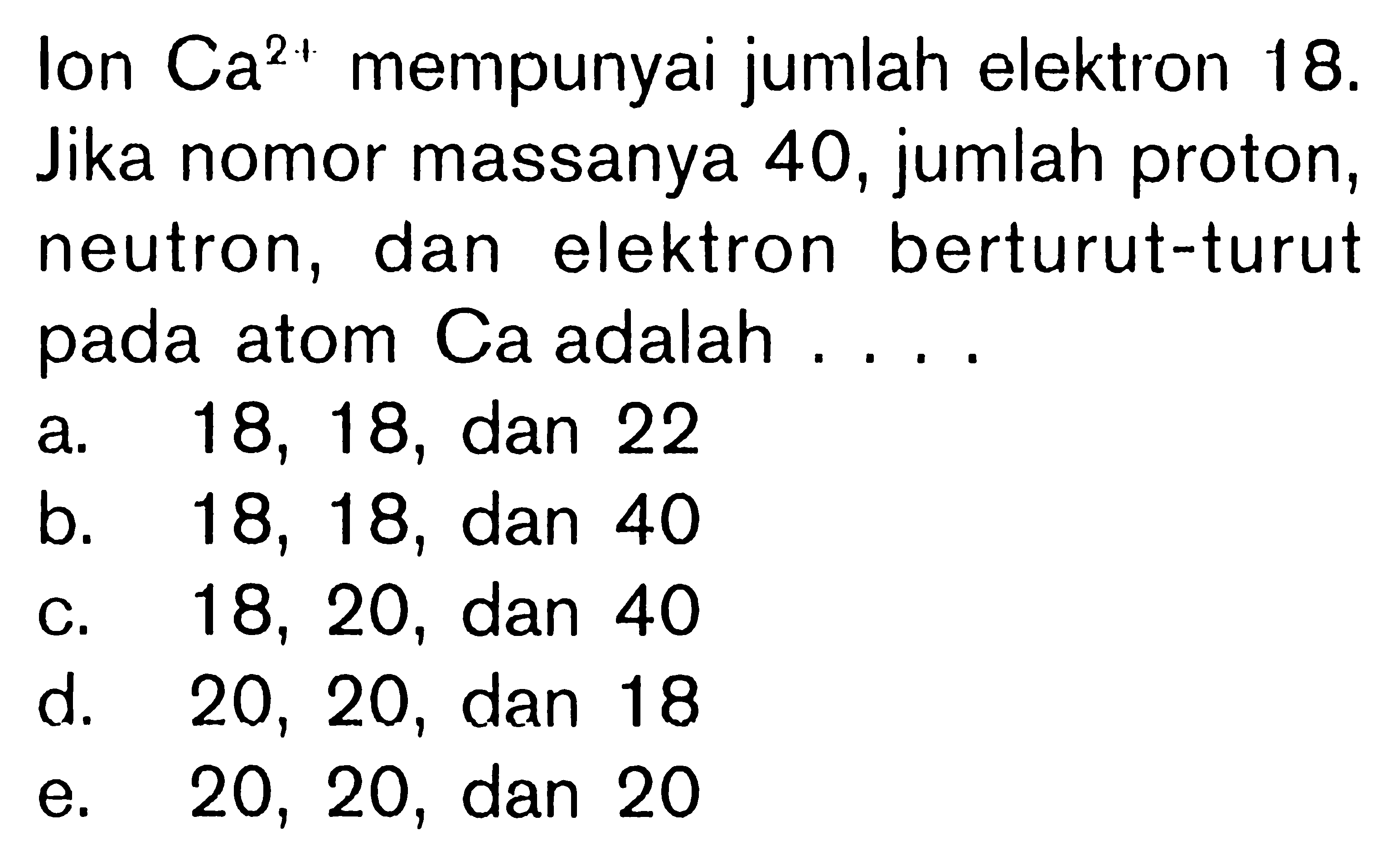 lon Ca^(2+) mempunyai jumlah elektron 18. Jika nomor massanya 40, jumlah proton, neutron, dan elektron berturut-turut pada atom Ca adalah ....