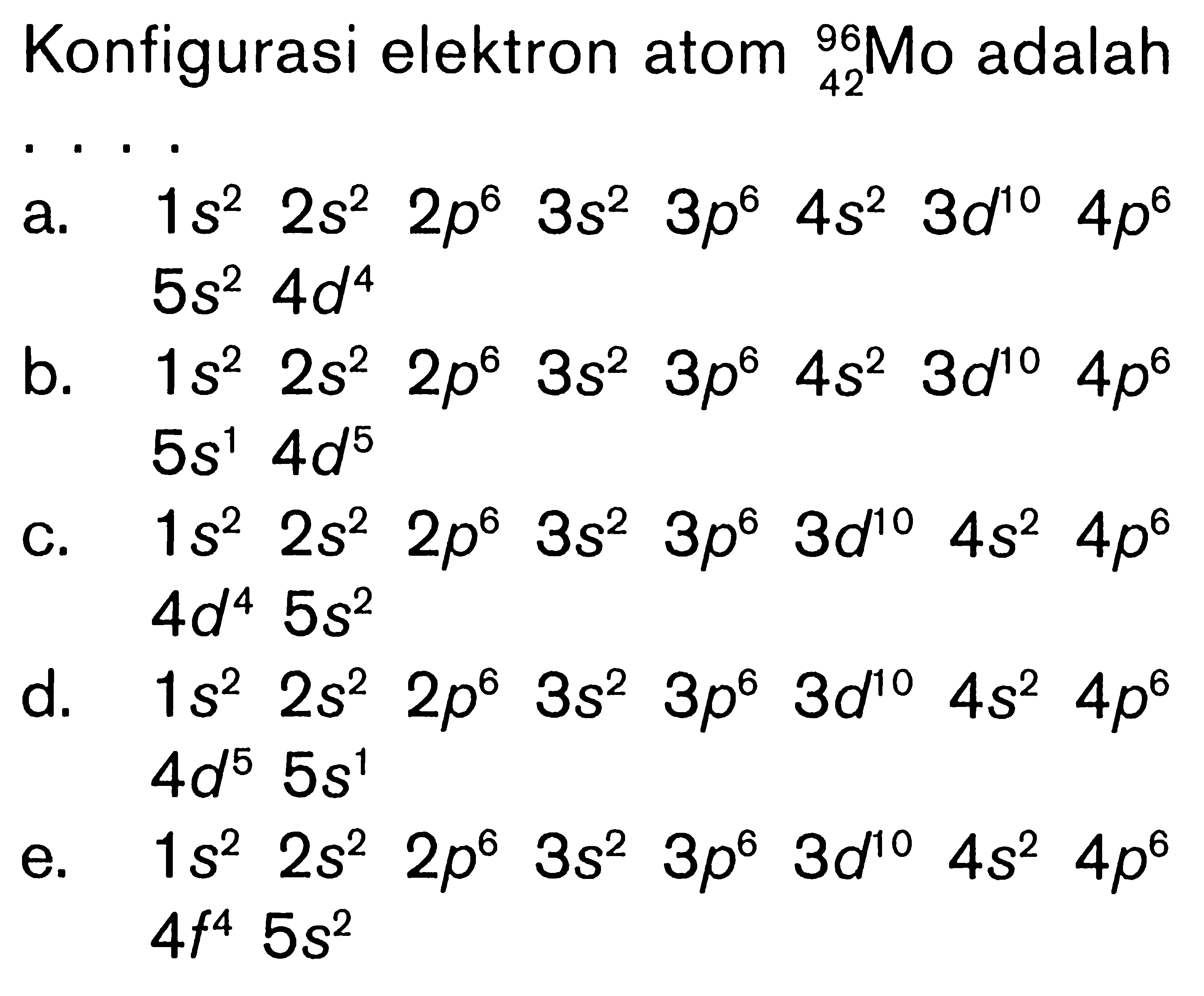 Konfigurasi elektron atom 96 42 Mo adalah ... a. 1s^2 2s^2 2p^6 3s^2 3p^6 4s^2 3d^10 4p^6 5s^2 4d^4 b. 1s^2 2s^2 2p^6 3s^2 3p^6 4s^2 3d^10 4p^6 5s^1 4d^5 c. 1s^2 2s^2 2p^6 3s^2 3p^6 3d^10 4s^2 4p^6 4d^4 5s^2 d. 1s^2 2s^2 2p^6 3s^2 3p^6 3d^10 4s^2 4p^6 4d^5 5s^1 e. 1s^2 2s^2 2p^6 3s^2 3p^6 3d^10 4s^2 4p^6 4f^4 5s^2