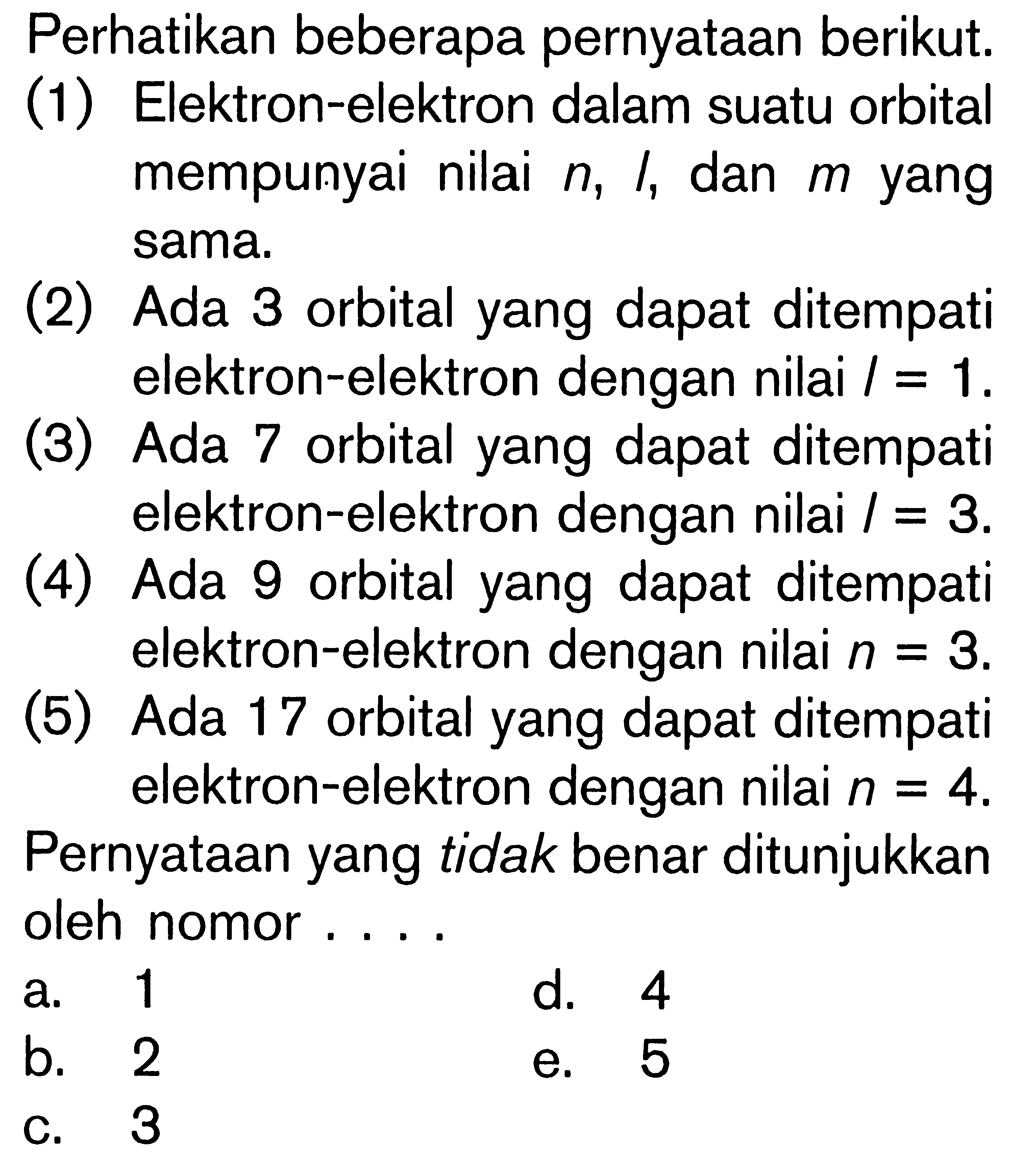 Perhatikan beberapa pernyataan berikut: (1) Elektron-elektron dalam suatu orbital mempunyai nilai n, l, dan m yang sama. (2) Ada 3 orbital yang dapat ditempati elektron-elektron dengan nilai l = 1. (3) Ada 7 orbital yang dapat ditempati elektron-elektron dengan nilai l = 3. (4) Ada 9 orbital yang dapat ditempati elektron-elektron dengan nilai n = 3. (5) Ada 17 orbital yang dapat ditempati elektron-elektron dengan nilai n = 4. Pernyataan yang tidak benar ditunjukkan oleh nomor ....