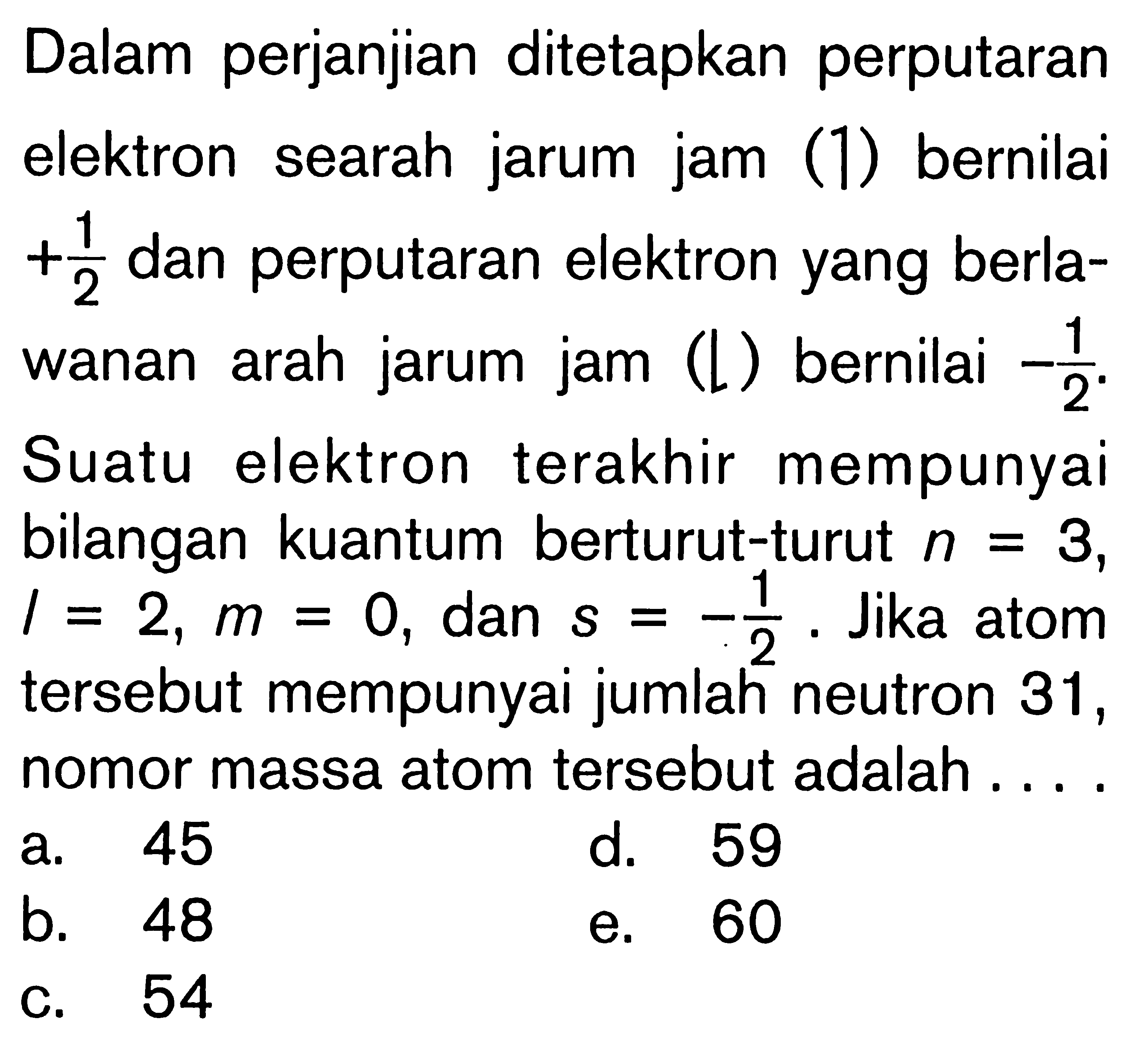 Dalam perjanjian ditetapkan perputaran elektron searah jarum jam (1) bernilai + 1/2 dan perputaran elektron yang berlawanan arah jarum jam (L) bernilai -1/2. Suatu elektron terakhir mempunyai bilangan kuantum berturut-turut n = 3, l = 2, m = 0, dan S = 1/2. Jika atom tersebut mempunyai jumlah neutron 31, nomor massa atom tersebut adalah ....