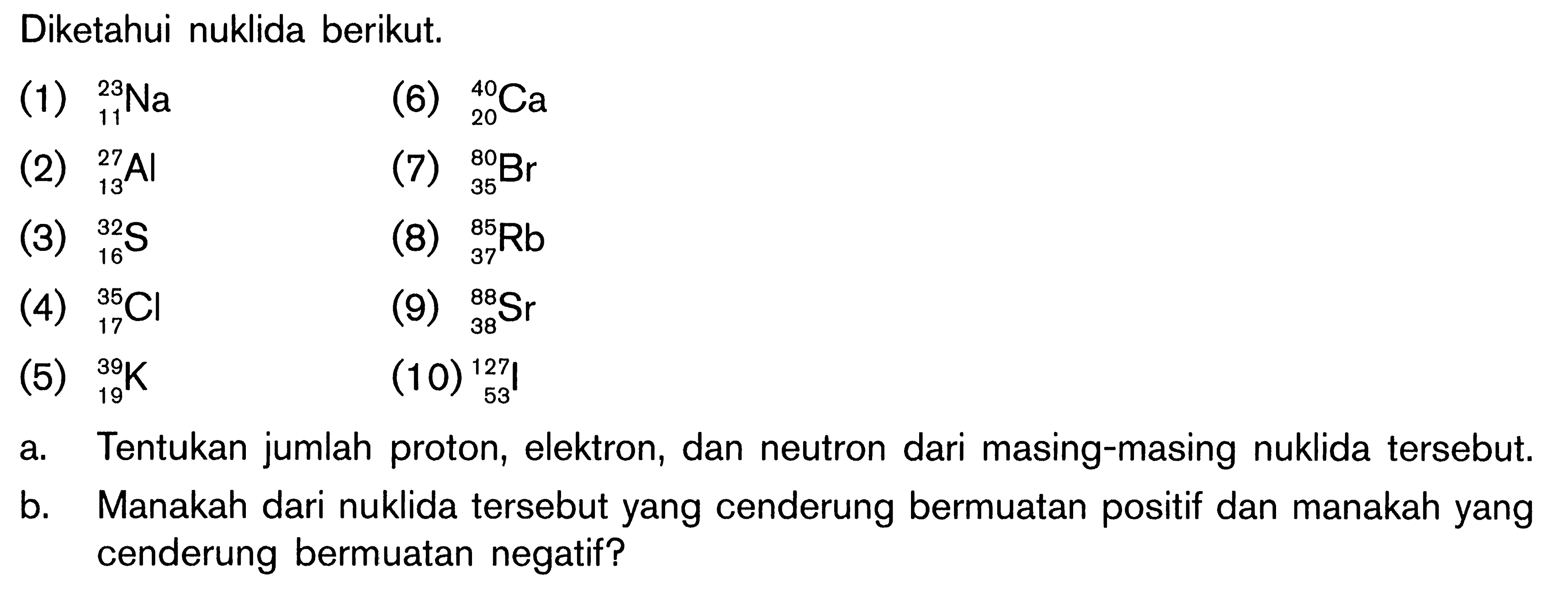 Diketahui nuklida berikut. (1) 23 11 Na (2) 27 13 Al (3) 32 16 S (4) 35 17 Cl (5) 39 19 K (6) 40 20 Ca (7) 80 35 Br (8) 85 37 Rb (9) 88 38 Sr (10) 127 53 I a. Tentukan jumlah proton, elektron, dan neutron dari masing-masing nuklida tersebut. b. Manakah dari nuklida tersebut yang cenderung bermuatan positif dan manakah yang cenderung bermuatan negatif?