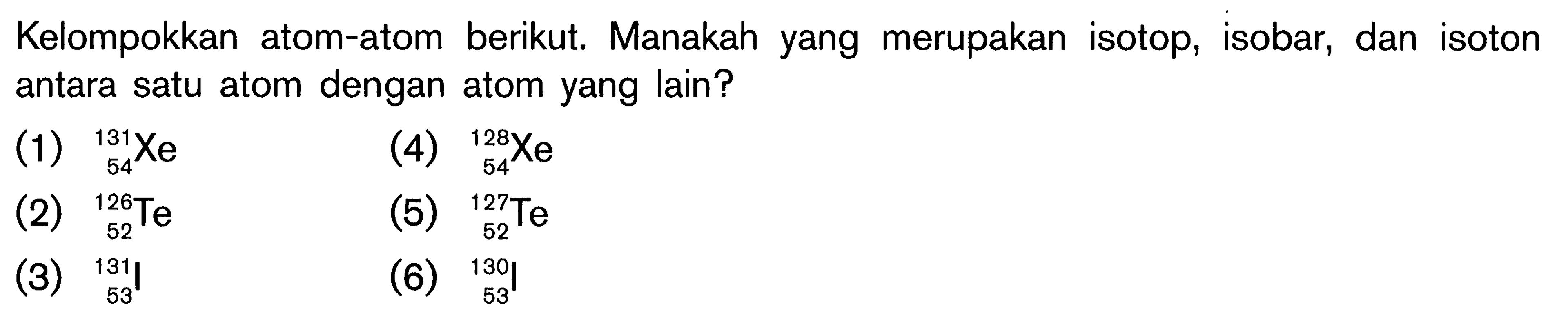 Kelompokkan atom-atom berikut. Manakah yang merupakan isotop, isobar, dan isoton antara satu atom dengan atom yang lain? (1) 131 54 Xe (2) 126 52 Te (3) 131 53 I (4) 128 54 Xe (5) 127 52 Te (6) 130 53 I