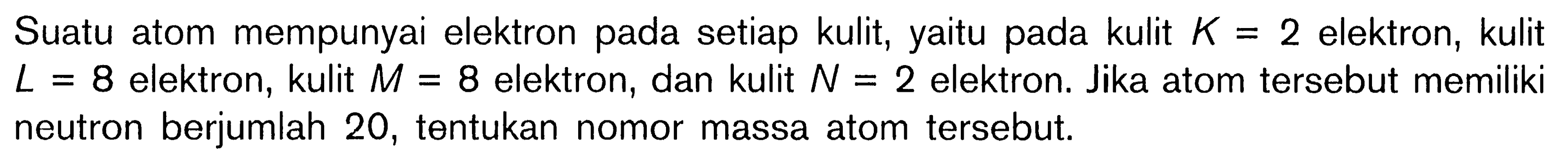 Suatu atom mempunyai elektron pada setiap kulit, yaitu pada kulit K = 2 elektron, kulit L = 8 elektron, kulit M = 8 elektron, dan kulit N = 2 elektron. Jika atom tersebut memiliki neutron berjumlah 20, tentukan nomor massa atom tersebut.