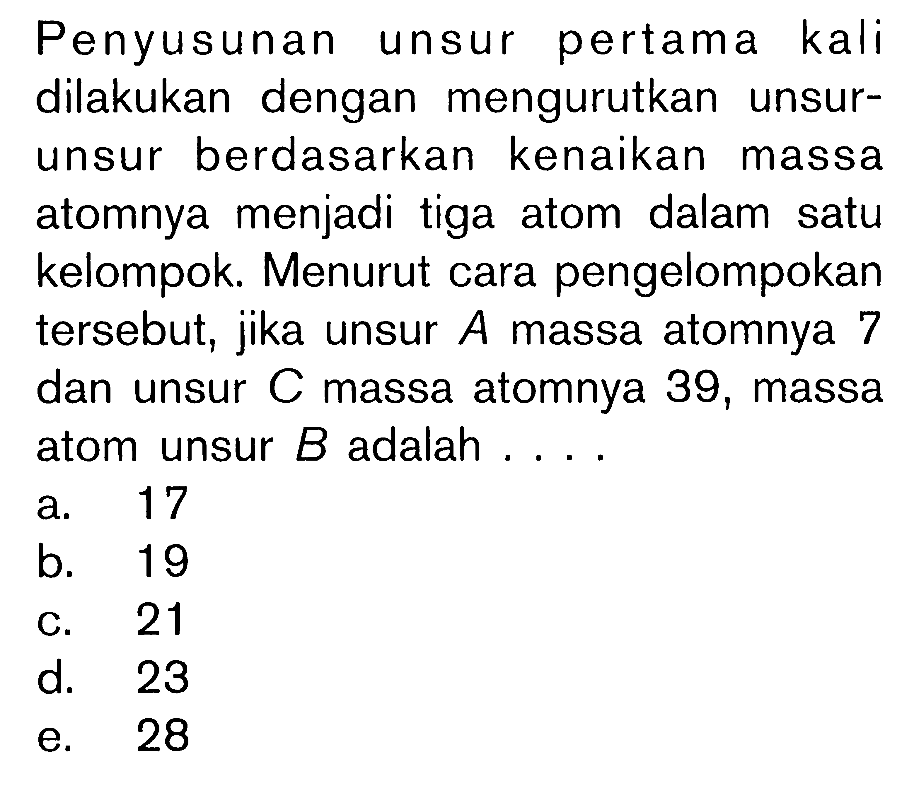 Penyusunan unsur pertama kali dilakukan dengan mengurutkan unsur-unsur berdasarkan kenaikan massa atomnya menjadi tiga atom dalam satu kelompok. Menurut cara pengelompokan tersebut, jika unsur A massa atomnya 7 dan unsur C massa atomnya 39, massa atom unsur B adalah ....