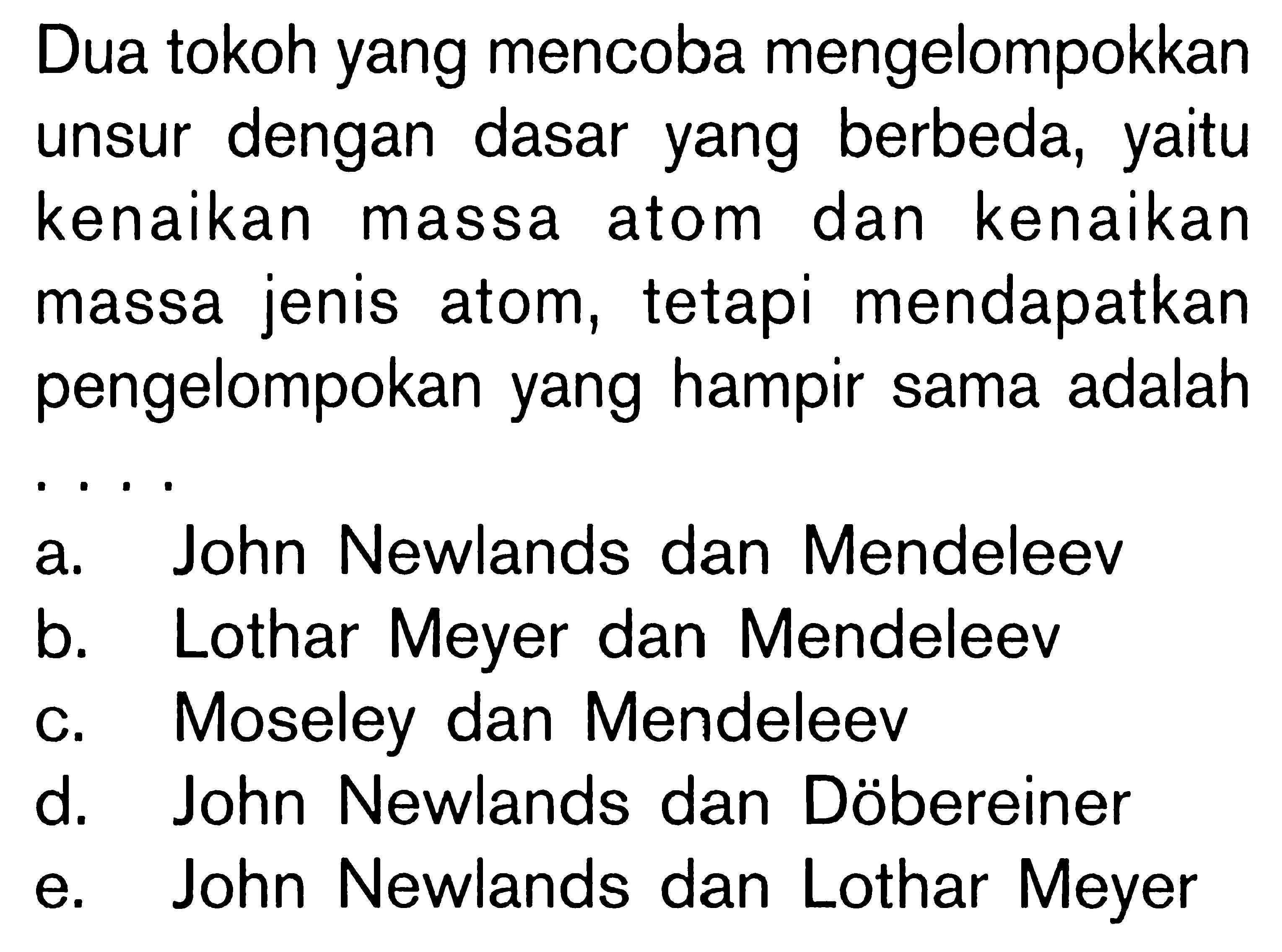 Dua tokoh yang mencoba mengelompokkan unsur dengan dasar yang berbeda, yaitu kenaikan massa atom dan kenaikan massa jenis atom, tetapi mendapatkan pengelompokan yang hampir sama adalah ....