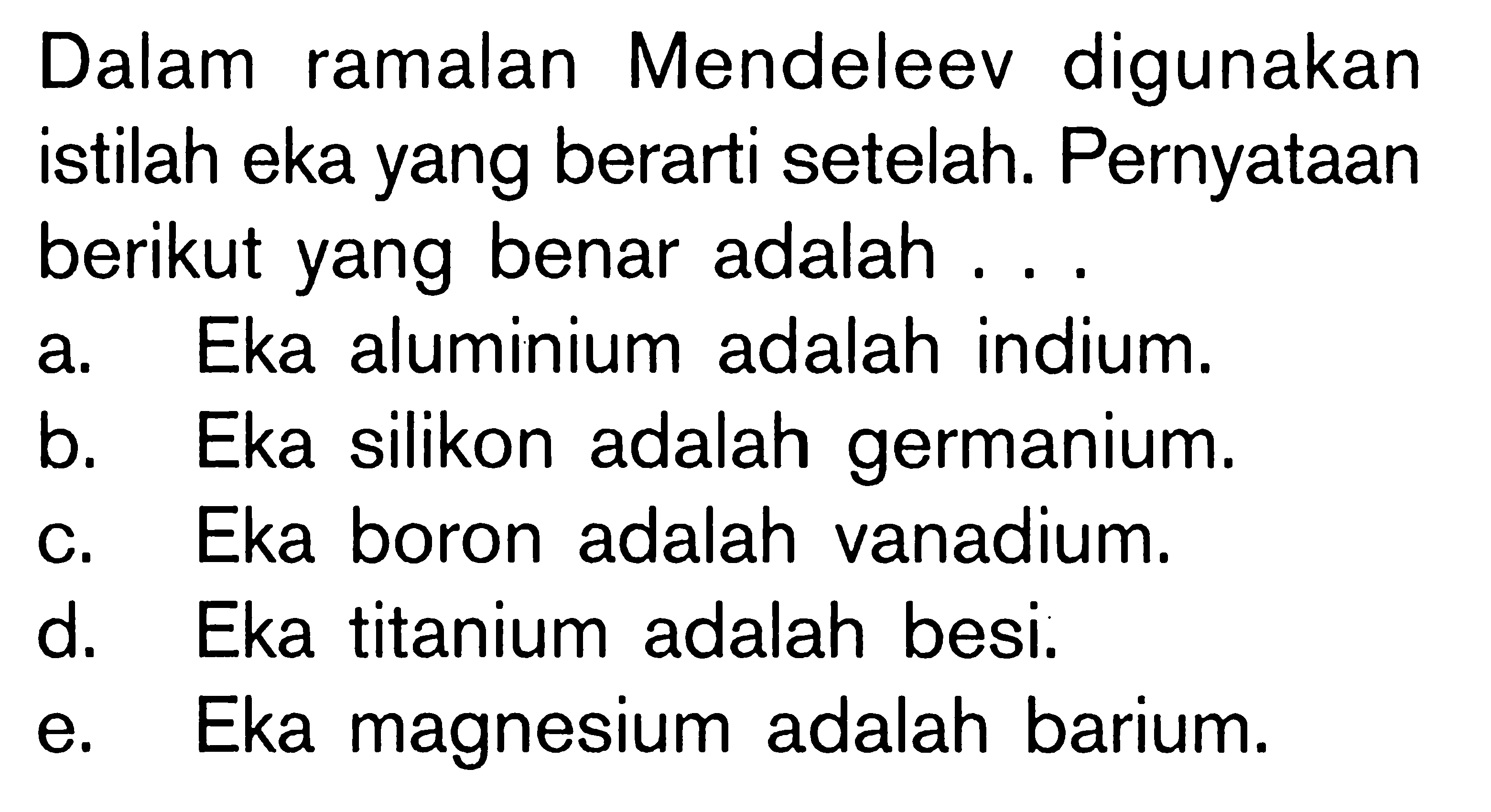 Dalam ramalan Mendeleev digunakan istilah eka yang berarti setelah. Pernyataan berikut yang benar adalah ... 
a. Eka aluminium adalah indium. 
b. Eka silikon adalah germanium. 
c. Eka boron adalah vanadium. 
d. Eka titanium adalah besi. 
e. Eka magnesium adalah barium.