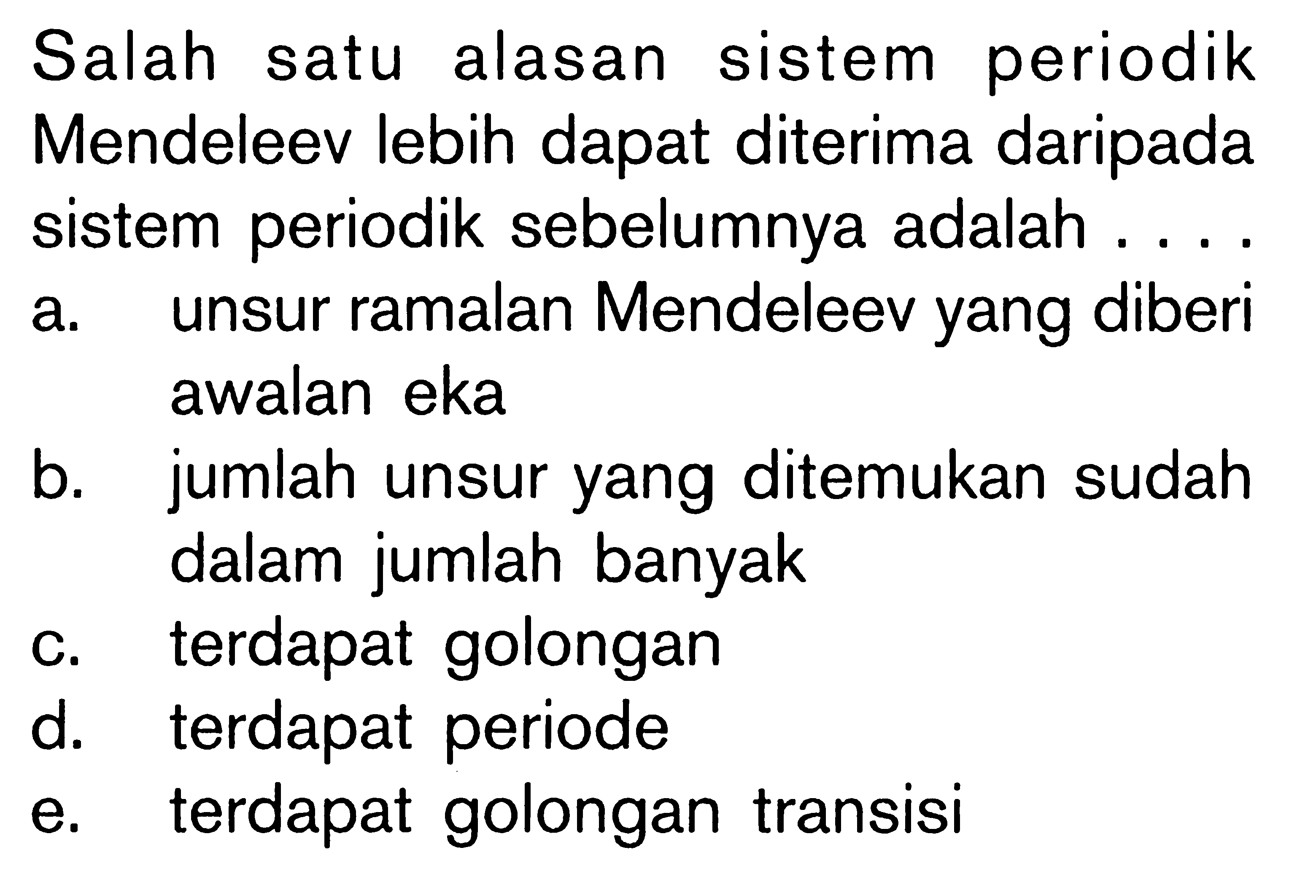 Salah satu alasan sistem periodik Mendeleev lebih dapat diterima daripada sistem periodik sebelumnya adalah .....
a. unsur ramalan Mendeleev yang diberi awalan eka
b. jumlah unsur yang ditemukan sudah dalam jumlah banyak
c. terdapat golongan
d. terdapat periode
e. terdapat golongan transisi