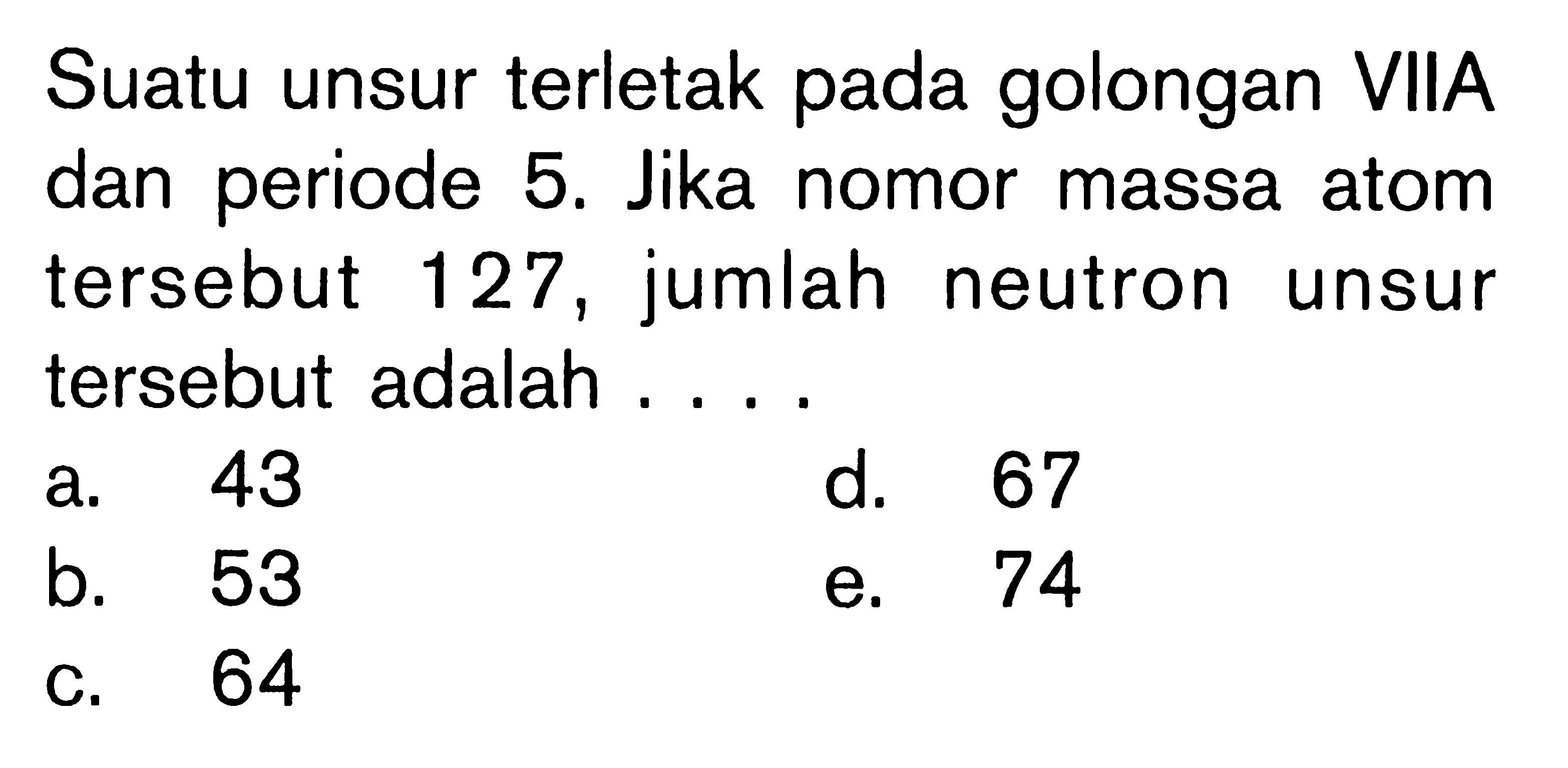 Suatu unsur terletak pada golongan VIIA dan periode 5. Jika nomor massa atom tersebut 127, jumlah neutron unsur tersebut adalah ....