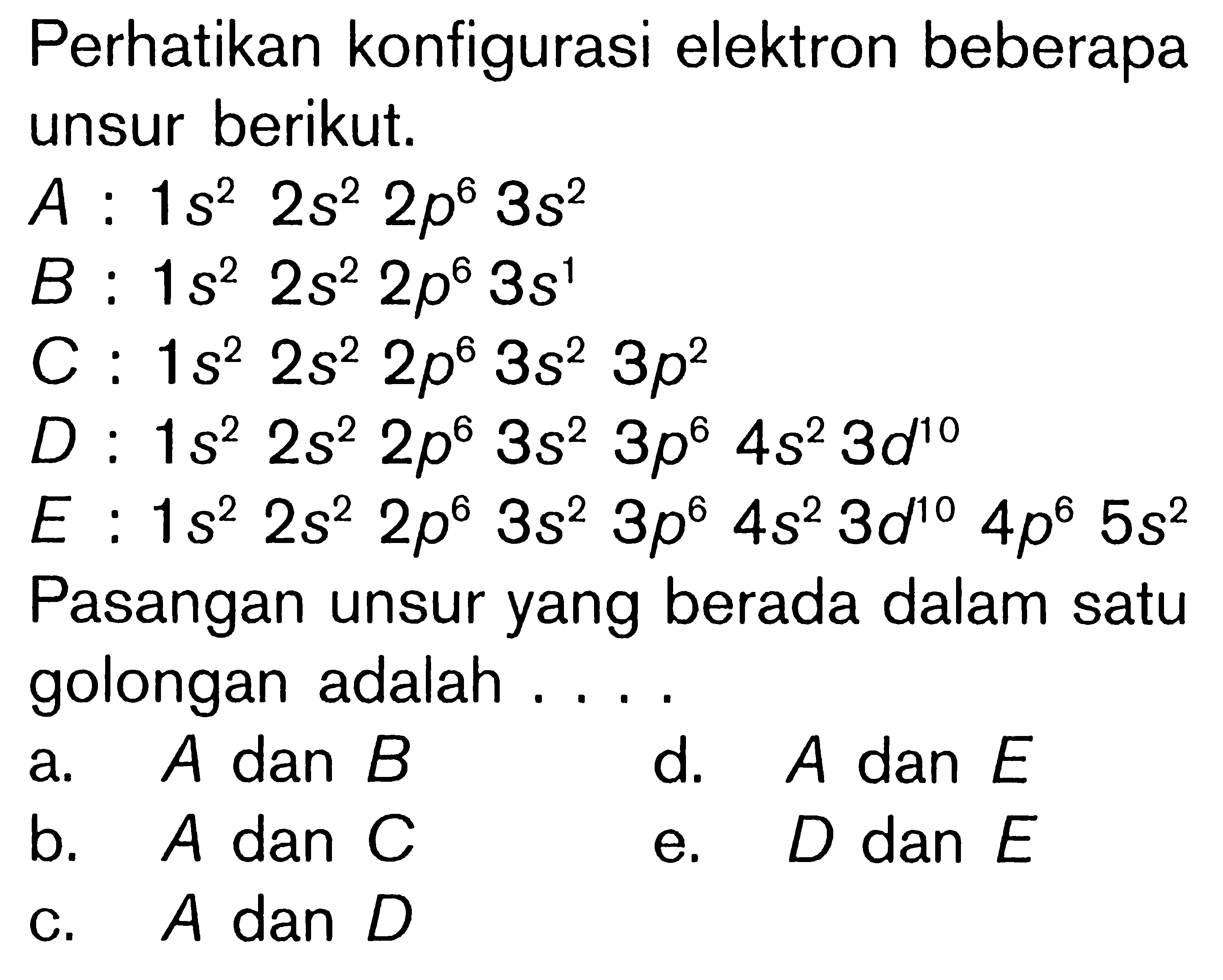 Perhatikan konfigurasi elektron beberapa unsur berikut. A. 1s^2 2s^2 2p^6 3s^2 B. 1s^2 2s^2 2p^6 3s^1 C. 1s^2 2s^2 2p^6 3s^2 3p^2 D. 1s^2 2s^2 2p^6 3s^2 3p^6 4s^2 3d^10 E. 1s^2 2s^2 2p^8 3s^2 3p^6 4s^2 3d^10 4p^6 5s^2 Pasangan unsur yang berada dalam satu golongan adalah . . . .
