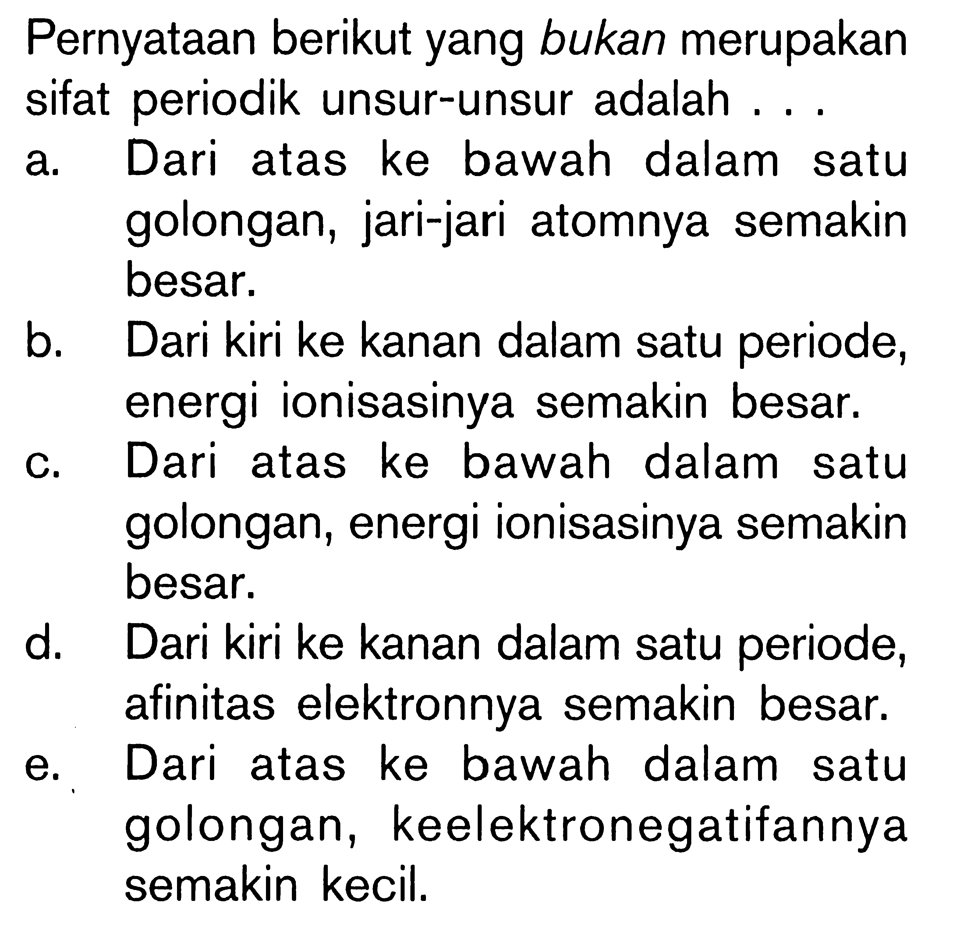 Pernyataan berikut yang bukan merupakan sifat periodik unsur-unsur adalah ...a. Dari atas ke bawah dalam satu golongan, jari-jari atomnya semakin besar.b. Dari kiri ke kanan dalam satu periode, energi ionisasinya semakin besar.c. Dari atas ke bawah dalam satu golongan, energi ionisasinya semakin besar.d. Dari kiri ke kanan dalam satu periode, afinitas elektronnya semakin besar.e. Dari atas ke bawah dalam satu golongan, keelektronegatifannya semakin kecil.