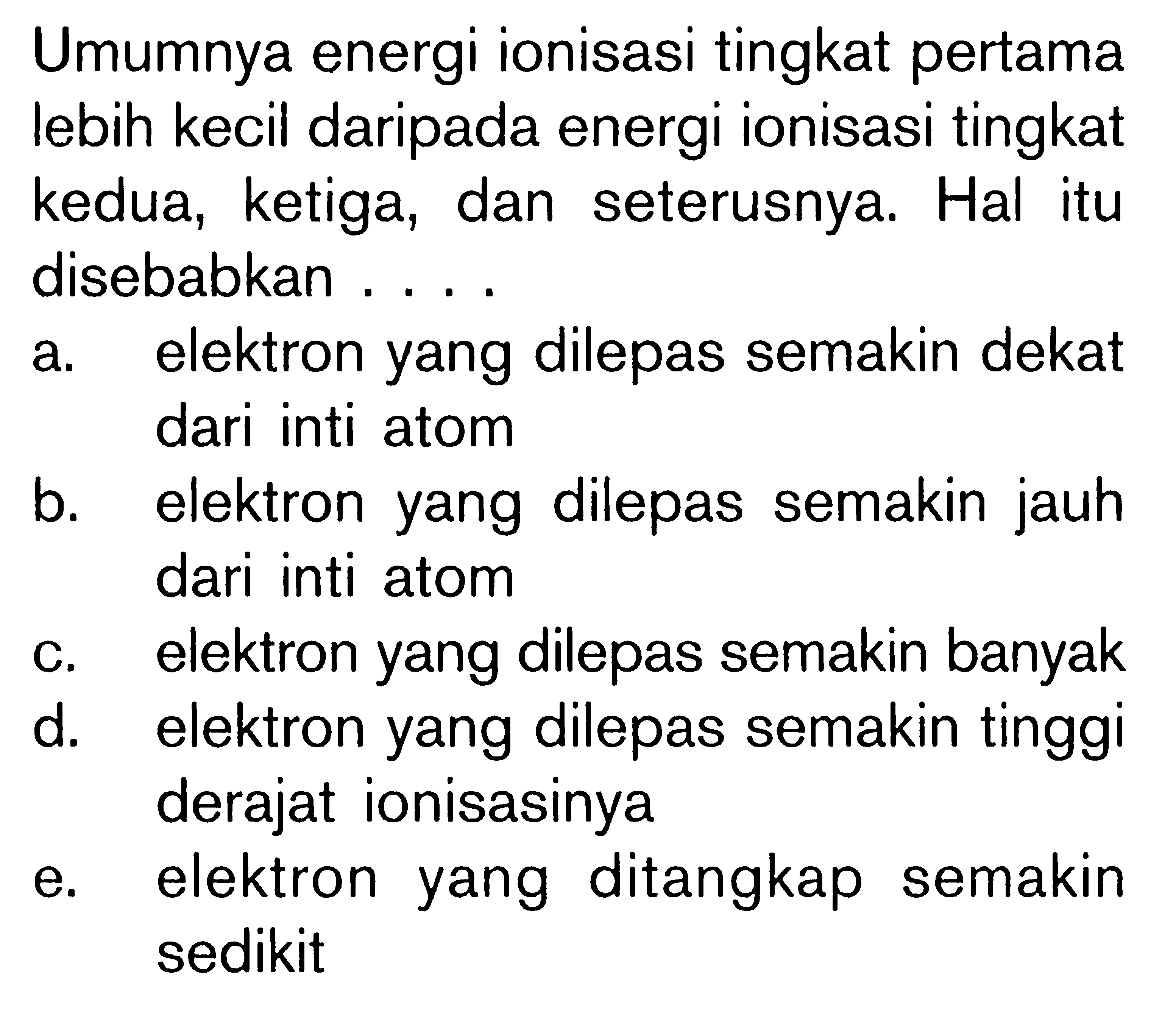 Umumnya energi ionisasi tingkat pertama lebih kecil daripada energi ionisasi tingkat kedua, ketiga, dan seterusnya. Hal itu disebabkan ... a. elektron yang dilepas semakin dekat dari inti atom 
b. elektron yang dilepas semakin jauh dari inti atom 
c. elektron yang dilepas semakin banyak 
d. elektron yang dilepas semakin tinggi derajat ionisasinya 
e. elektron yang ditangkap semakin sedikit 