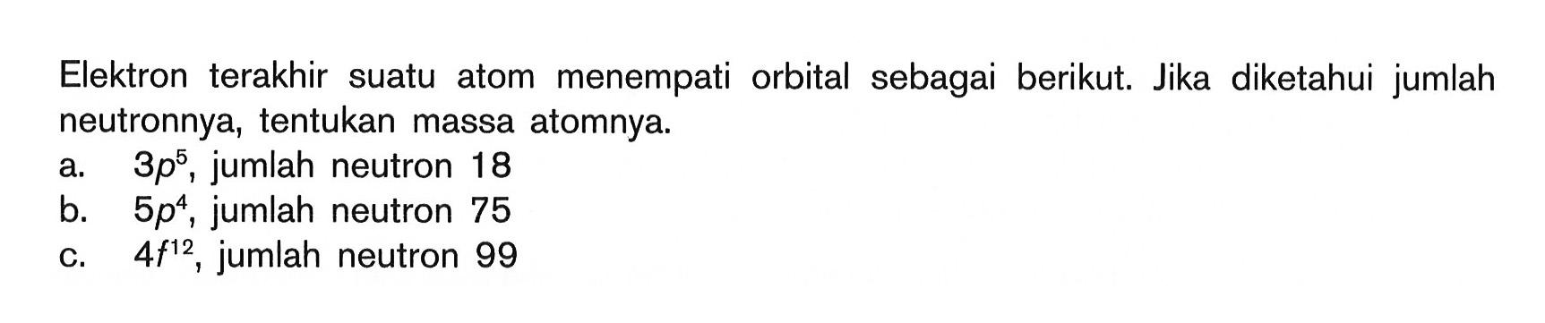 Elektron terakhir suatu atom menempati orbital sebagai berikut. Jika diketahui jumlah neutronnya, tentukan massa atomnya. a. 3p^5, jumlah neutron 18 b. 5p^4, jumlah neutron 75 c. 4f^12, jumlah neutron 99