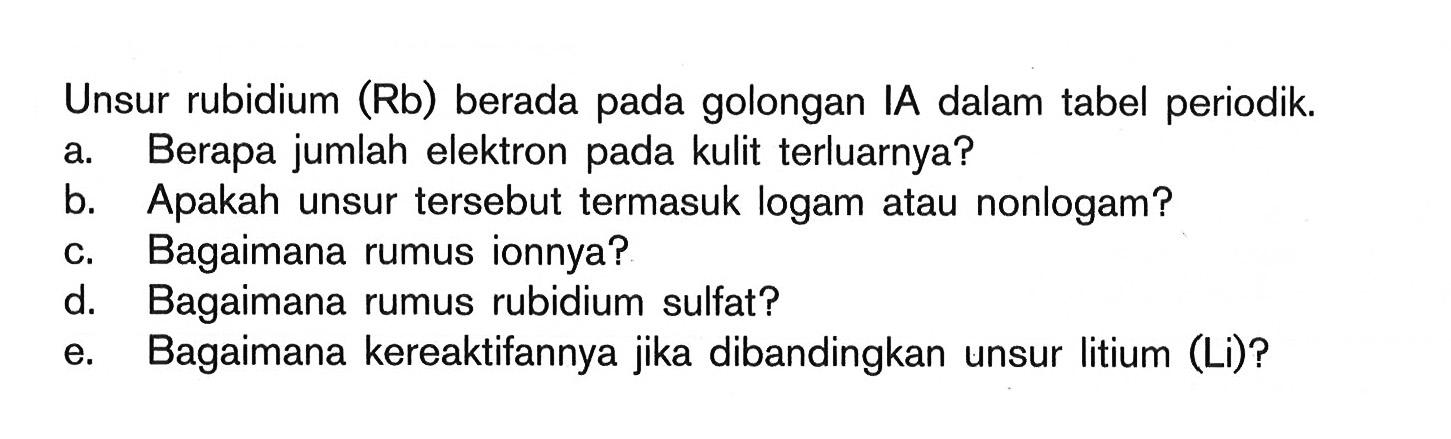 Unsur rubidium (Rb) berada pada golongan IA dalam tabel periodik a. Berapa jumlah elektron pada kulit terluarnya? b .Apakah unsur tersebut termasuk logam atau nonlogam? c. Bagaimana rumus ionnya? d. Bagaimana rumus rubidium sulfat? e. Bagaimana kereaktifannya jika dibandingkan unsur litium (Li)?