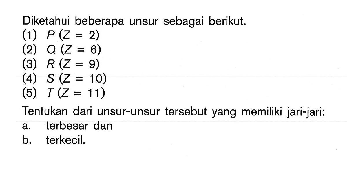 Diketahui beberapa unsur sebagai berikut. (1) P (Z = 2) (2) Q (Z = 6) (3) R (Z = 9) (4) S (Z = 10) (5) T (Z = 11) Tentukan dari unsur-unsur tersebut yang memiliki jari-jari: a. terbesar dan b. terkecil.