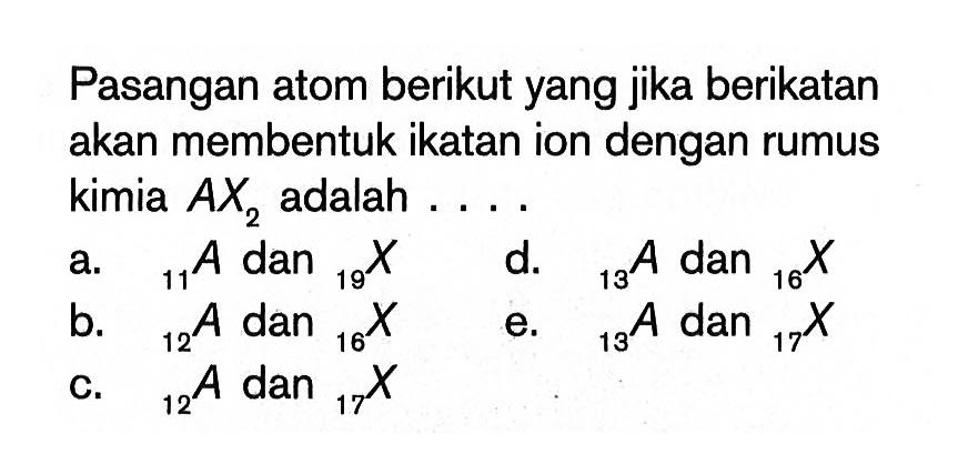 Pasangan atom berikut yang jika berikatan akan membentuk ikatan ion dengan rumus kimia AX2 adalah .... a. 11 A dan 19 X d. 13 A dan 16 X b. 12 A dan 16 X e. 13 A dan 17 X c. 12 A dan 17 X