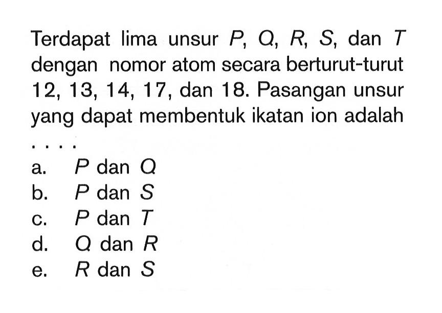 Terdapat lima unsur P, Q, R, S, dan T dengan nomor atom secara berturut-turut 12, 13, 14, 17, dan 18. Pasangan unsur yang dapat membentuk ikatan ion adalah ....