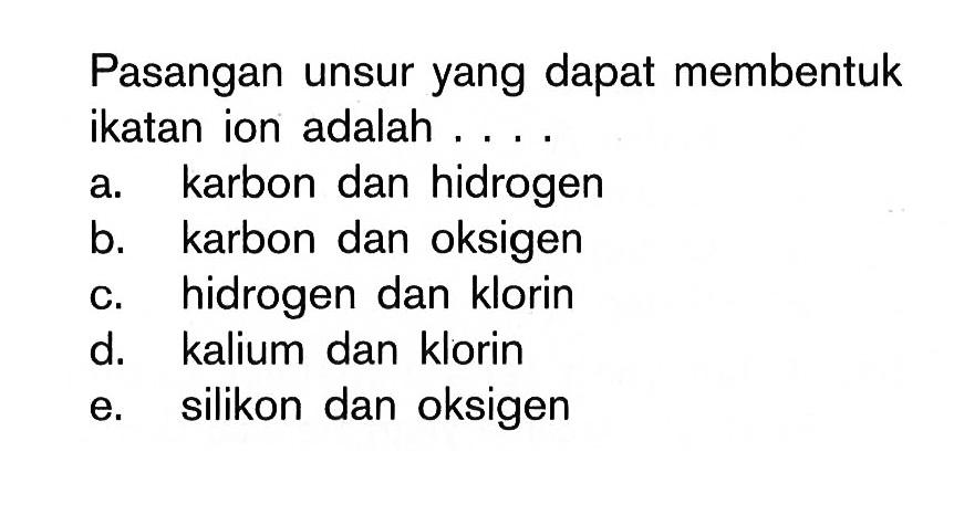 Pasangan unsur yang dapat membentuk ikatan ion adalah ... a. karbon dan hidrogen b. karbon dan oksigen c. hidrogen dan klorin d. kalium dan klorin e. silikon dan oksigen 