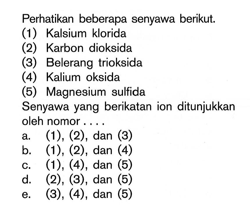 Perhatikan beberapa senyawa berikut. (1) Kalsium klorida (2) Karbon dioksida (3) Belerang trioksida (4) Kalium oksida (5) Magnesium sulfida Senyawa yang berikatan ion ditunjukkan oleh nomor ... a. (1), (2), dan (3) 
b.  (1),(2) , dan (4) 
c. (1), (4), dan (5) 
d. (2), (3), dan (5) 
e. (3), (4), dan (5) 