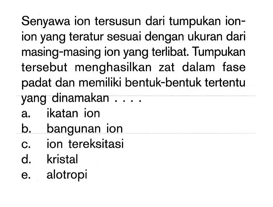 Senyawa ion tersusun dari tumpukan ion-ion yang teratur sesuai dengan ukuran dari masing-masing ion yang terlibat. Tumpukan tersebut menghasilkan zat dalam fase padat dan memiliki bentuk-bentuk tertentu yang dinamakan ...