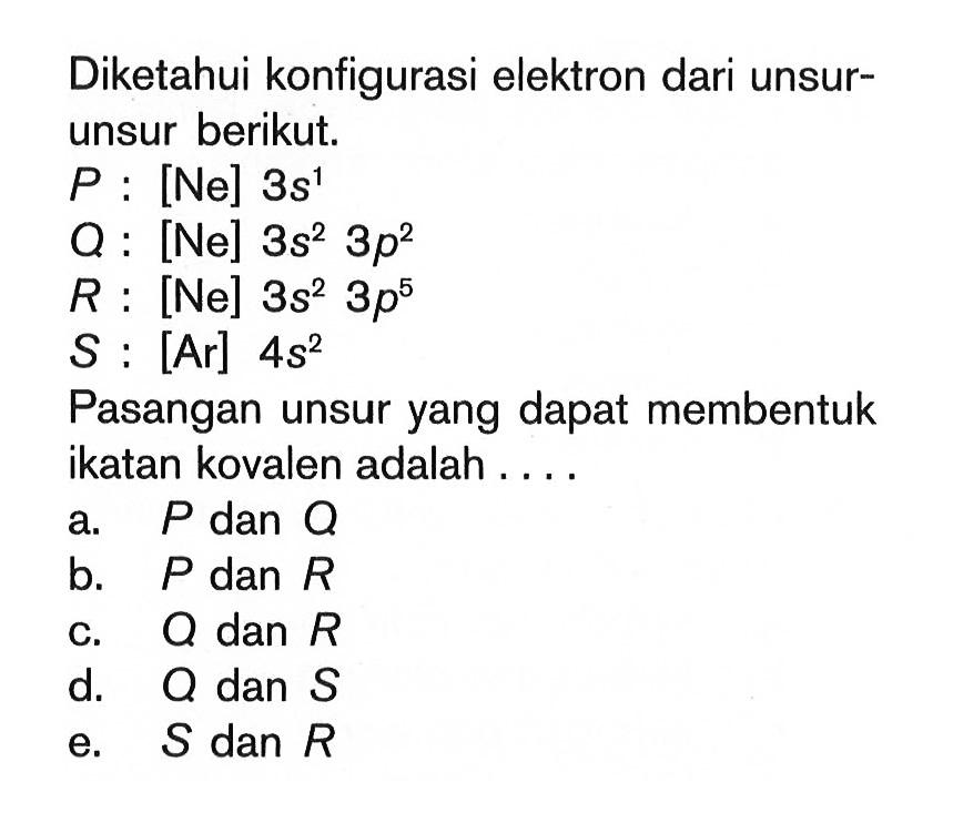 Diketahui konfigurasi elektron dari unsur-unsur berikut. P : [Ne] 3s^1 Q : [Ne] 3s^2 3p^2 R : [Ne] 3s^2 3p^5 S : [Ar] 4s^2 Pasangan unsur yang dapat membentuk ikatan kovalen adalah ...