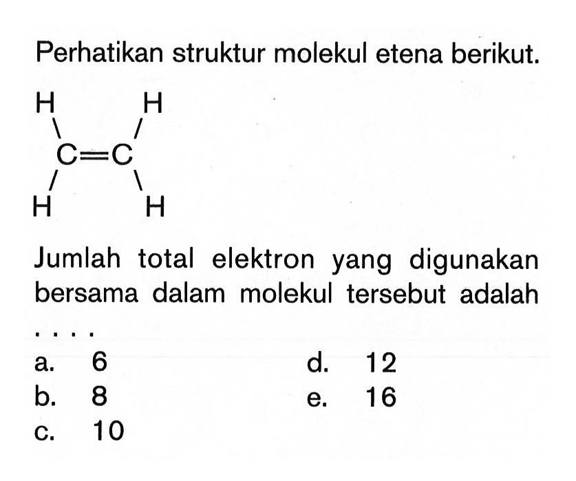 Perhatikan struktur molekul etena berikut. H H C=C H H Jumlah total elektron yang digunakan bersama dalam molekul tersebut adalah . . . .