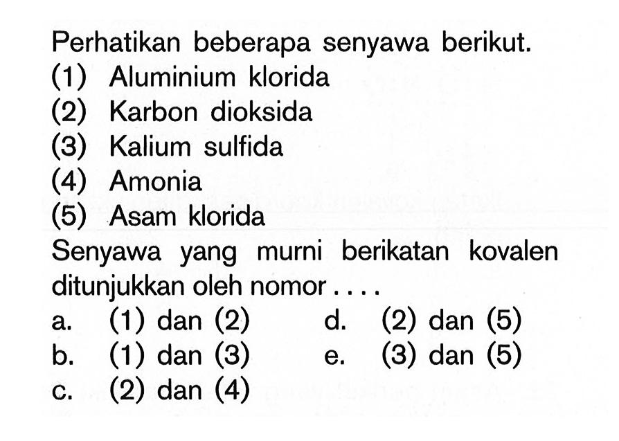 Perhatikan beberapa senyawa berikut.(1) Aluminium klorida(2) Karbon dioksida(3) Kalium sulfida(4) Amonia(5) Asam kloridaSenyawa yang murni berikatan kovalen ditunjukkan oleh nomor....