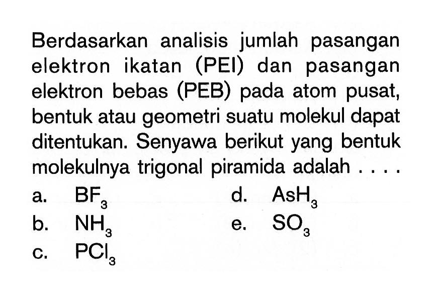 Berdasarkan analisis jumlah pasangan elektron ikatan (PEI) dan pasangan elektron bebas (PEB) pada atom pusat, bentuk atau geometri suatu molekul dapat ditentukan. Senyawa berikut yang bentuk molekulnya trigonal piramida adalah....