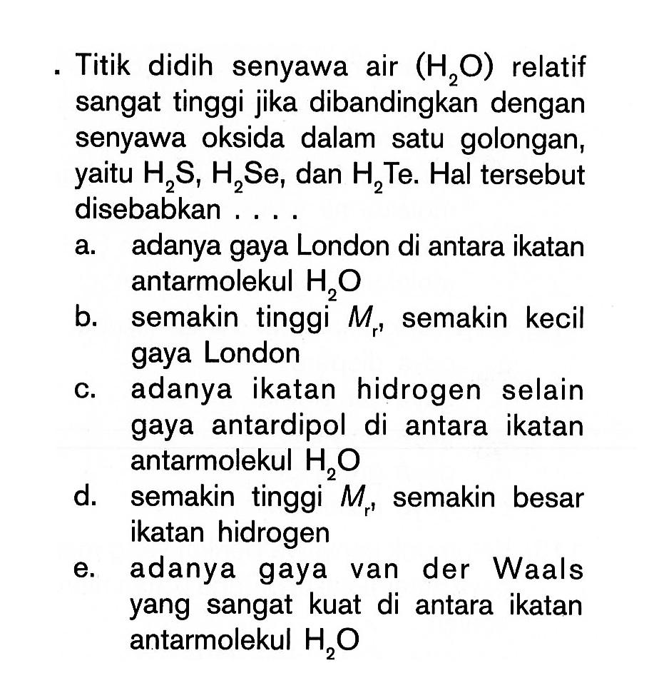 . Titik didih senyawa air (H2O) relatif sangat tinggi jika dibandingkan dengan senyawa oksida dalam satu golongan, yaitu H2S, H2Se, dan H2Te. Hal tersebut disebabkan . . . .