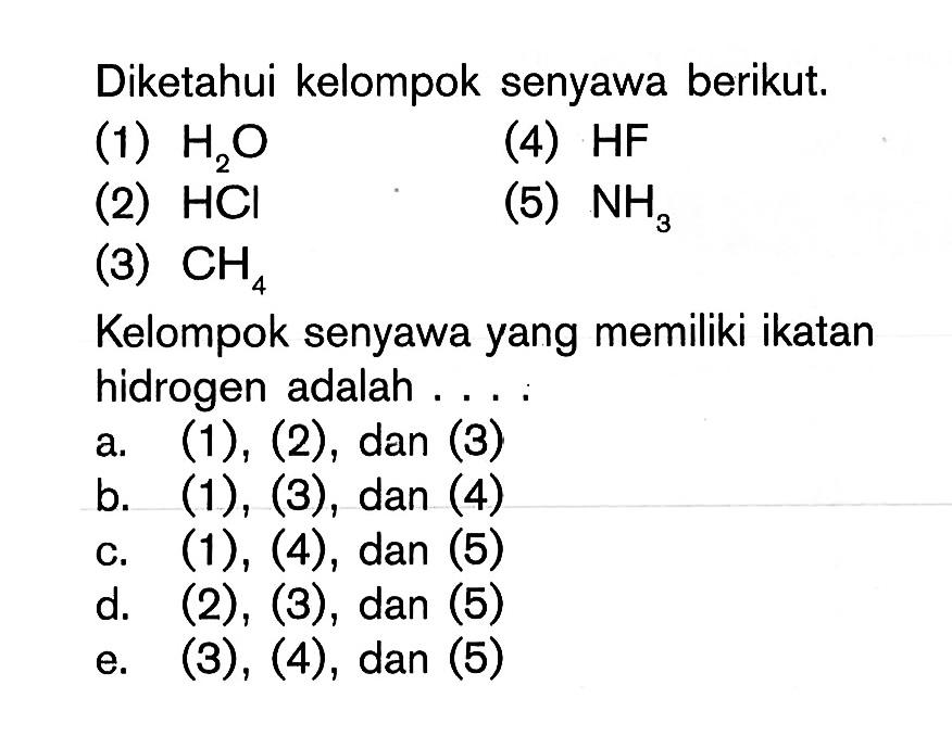 Diketahui kelompok senyawa berikut; (1) H2O (4) HF (2) HCI (5) NH3 (3) CH4 Kelompok senyawa yang memiliki ikatan hidrogen adalah ..