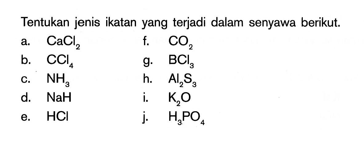 Tentukan jenis ikatan yang terjadi dalam senyawa berikut. 
a. CaCl2 f. CO2 b. CCl4 g. BCl3 c. NH3 h. Al2S3 d. NaH i. K2O e. HCl j. H3PO4